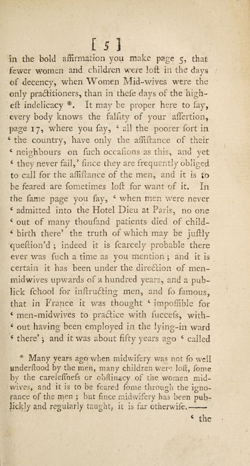 fewer women and children were loft in the days of decency, when Women Mid-wives were the only pradtitioners, than in thele days of the high- eft indelicacy It may be proper here to fay, every body knows the falfity of your aftertion, page 17, where you fay, 4 all the poorer fort in 4 the country, have only the afnftance of their 4 neighbours on fuch occafions as this, and yet 4 they never fail,’ fince they are frequently obliged to call for the affiftance of the men, and it is to be feared are fometimes loft for want of it. In the fame page you fay, 4 when men were never 4 admitted into the Hotel Dieu at Paris, no one 4 out of many thoufand patients died of child— 4 birth there’ the truth of which may be juftly queftion’d ; indeed it is fcarcely probable there ever was fuch a time as you mention ; and it is certain it has been under the direction of men- midwives upwards of a hundred years, and a pub- lick fchool for inftrudting men, and fo famous, that in France it was thought 4 impoffible for 4 men-midwives to practice with fuccefs, with- 4 out having been employed in the lying-in ward 4 there’; and it was about fifty years ago 4 called * Many years ago when midwifery was not fo well underftood by the men, many children were loft, fome by the carelefthefs or obftinacy of the women mid¬ wives, and it is to be feared fome through the igno¬ rance of the men ; but fince midwifery has been pub¬ licity and regularly taught, it is far otherwife.——