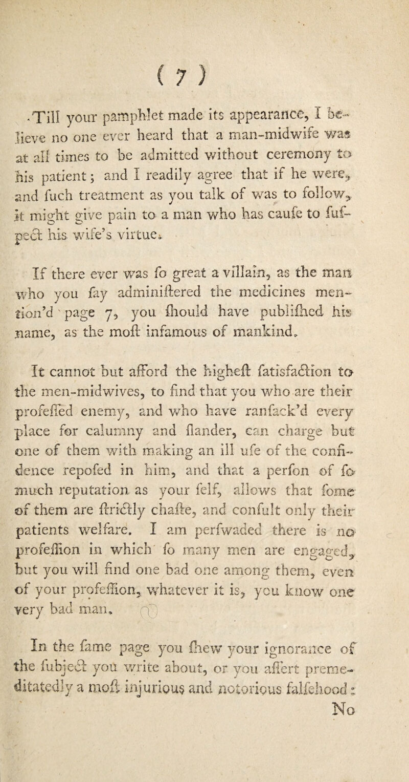 .Till your pamphlet made its appearance, I be¬ lieve no one ever heard that a man-midwife was at all times to be admitted without ceremony to his patient; and I readily agree that if he were., and fuch treatment as you talk of was to follow* it miirht o-ive pain to a man who has caufe to fuf- pact his wife’s virtue. If there ever was fo great a villain, as the man who you fay adminiftered the medicines men¬ tion’d ' page 7, you fhouid have publifhed his name, as the molt infamous of mankind. It cannot but afford the higheft fatisfadHon to the men-midwives, to find that you who are their profefied enemy, and who have ranfack’d every place for calumny and hander, can charge but one of them with making an ill ufe of the confi¬ dence repofed in him, and that a perfon of fo much reputation as your felf, allows that feme of them are firicHy chafte, and confult only their patients welfare. I am perfwaded there is no profeilion in which' fo many men are engaged* but you will find one bad one among them, even of your profeilion, whatever it is, you know one very bad man* CD . In the fame page you Blew your ignorance of the fubjedt you write about, or you aflert preme- ditatedly a niofi injurious and notorious falfehood: