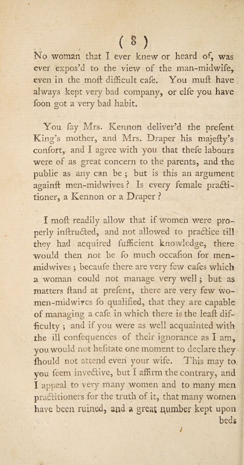 No woman that 1 ever knew or heard of, was ever expos’d to the view of the man-midwife* even in the moft difficult cafe. You mult have always kept very bad company* or elfe you have foon got a very bad habit. You fay Mrs. Kennon deliver’d the prefent King’s mother, and Mrs. Draper his majefty’s confort, and 1 agree with you that thefe labours were of as great concern to the parents, and the public as any can be ; but is this an argument againft men-midwives ? Is every female practi¬ tioner, a Kennon or a Draper ? I moft readily allow that if women were pro¬ perly ioftruCted, and not allowed to practice till they had acquired fufficient knowledge, there would then not be fo much occafion for men- midwives ; becaule there are very few cafes which a woman could not manage very well; but as matters ftand at prefent, there are very few wo- men-midwives fo qualified, that they are capable of managing a cafe in which there is the leaft dif- ficulty ; and if you were as well acquainted with the ill confequenc'es of their ignorance as I am, you would not hefitate one moment to declare they fhould not attend even your wife. This may to you feem inveCtive, but I affirm the contrary, and I appeal to very many women and to many men practitioners for the truth of it, that many women have been ruined, and a great number kept upon beds