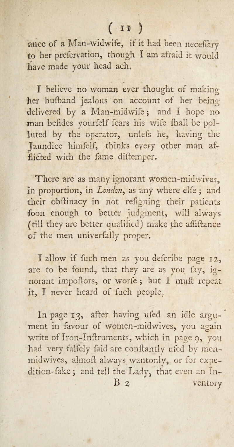 mice of a Man-widwife, if it had been necefiary to her prefervation, though I am afraid it would have made your head ach. * I believe no woman ever thought of making her huiband jealous on account of her beinp' delivered by a Man-midwife; and I hope no man befides yourfelf fears his wife {hall be pol¬ luted by the operator, unlefs he, having the Jaundice himfelf, thinks every other man af¬ flicted with the fame diftemper. There are as many ignorant women-midwives, in proportion, in London, as any where elfe ; and their obftinacy in not refigning their patients foon enough to better judgment, will always (till they are better qualified) make the afiiftance of the men univerfally proper. I allow if fuch men as you defcribe page 12, are to be found, that they are as you fay, ig¬ norant impoftors, or worfe ; but I muft repeat it, I never heard of fuch people. In page 13, after having ufed an idle argu¬ ment in favour of wornen-midwives, you again write of Iron-Inftruments, which in page 9, you had very falfely faid are conftantly ufed by men- midwives, almoft always wantonly, or for expe¬ dition-fake y and tell the Lady} that even an In- B 2 ventory