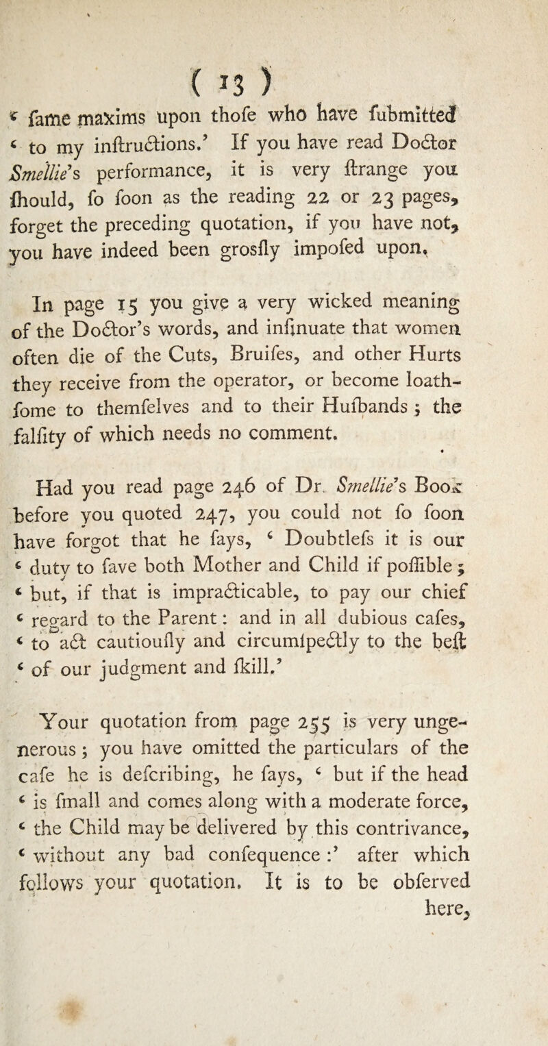 < fame maxims upon thofe who have fubmitted 4 to my inftr unions,’ If you have read Dodlor Smellie s performance, it is very ftrange you ftiould, fo foon as the reading 22 or 23 pages, forget the preceding quotation, if you have not, you have indeed been grosfly impofed upon* In page 15 you give a very wicked meaning of the DoCtor’s words, and infjnuate that women often die of the Cuts, Bruifes, and other Hurts they receive from the operator, or become loath- fome to themfelves and to their Hufbands ; the falfity of which needs no comment. « Had you read page 246 of Dr. Smellie s BooiC before you quoted 247, you could not fo foon have forgot that he fays, 6 Doubtlefs it is our c duty to fave both Mother and Child if poffibie ; ‘ but, if that is impracticable, to pay our chief « reo-ard to the Parent: and in all dubious cafes* * to a£I cautiouily and circumlpeCtly to the beft 4 of our judgment and fkill.9 Your quotation from page 255 is very unge¬ nerous ; you have omitted the particulars of the cafe he is defcribing, he fays, c but if the head c is fmall and comes along with a moderate force, c the Child may be delivered by this contrivance, c without any bad confequence after which follows your quotation. It is to be obferved here^