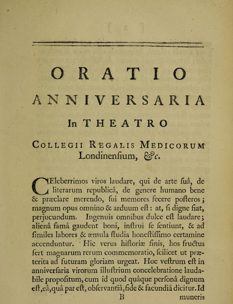 ANNIVERSARIA InTHEATRO Collegii Regalis Medicorum Londinenfium, &c. 4 CEleberrimos viros laudare, qui de arte fua, de literarum republica, de genere humano bene & praxlare merendo, fui memores fecere pofteros; magnum opus omnino & arduum eft: at, fi digne fiat, perjucundum. Ingenuis omnibus dulce eft laudare; aliena fama gaudent boni, inftrui fe fentiunt, & ad fimiles labores & a?nui 1 a ftudia honeftiflimo certamine accenduntur. Hic verus hiftorire finis, hos frudtus fert magnarum rerum commemoratio, fcilicet ut pra> terita ad futuram gloriam urgeat. Hoc veftrum eft in anniverfaria virorum illuftrium concelebratione lauda¬ bile propofitum,cum id quod quaque perfona dignum eft ,ea,qua par eft, obfervantia,fide & facundia dicitur.Id B muneris