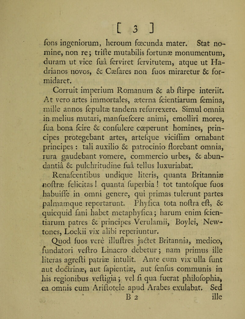 fons ingeniorum, heroum fcecunda mater. Stat no¬ mine, non re; trifte mutabilis fortunae monumentum, duram ut vice fua ferviret fervitutem, atque ut Ha¬ drianos novos, & Csefares non fu os miraretur & for¬ midaret. Corruit imperium Romanum & ab ftirpe interiit. At vero artes immortales, aeterna fcientiarum femina, mille annos fepulfas tandem refurrexere. Simul omnia in melius mutari, manfuefeere animi, emolliri mores, fua bona fcire & confulere coeperunt homines, prin¬ cipes protegebant artes, artefque viciffim ornabant principes: tali auxilio & patrocinio florebant omnia, rura gaudebant vomere, commercio urbes, & abun¬ dantia & pulchritudine fua tellus luxuriabat. Renafcentibus undique literis, quanta Britannise noftrae felicitas! quanta fuperbia ! tot tantofque fuos habuifle in omni genere, qui primas tulerunt partes palmamque reportarunt. Phy fica tota noftra eft, & quicquid fani habet metaphyfica; harum enim fcien¬ tiarum patres & principes Verulamii, Boylei, New- tones, Lockii vix alibi reperiuntur. Quod fuos vere illuftres jacfet Britannia, medico, fundatori veftro Linacro debetur; nam primus ille literas agrefli patriae intulit. Ante eum vix ulla funt aut do&inae, aut fapientite, aut fenfus communis in his regionibus veftigia; vel fl qua fuerat philofophia, ea omnis cum Ariftotele apud Arabes exulabat. Sed B 2 ille