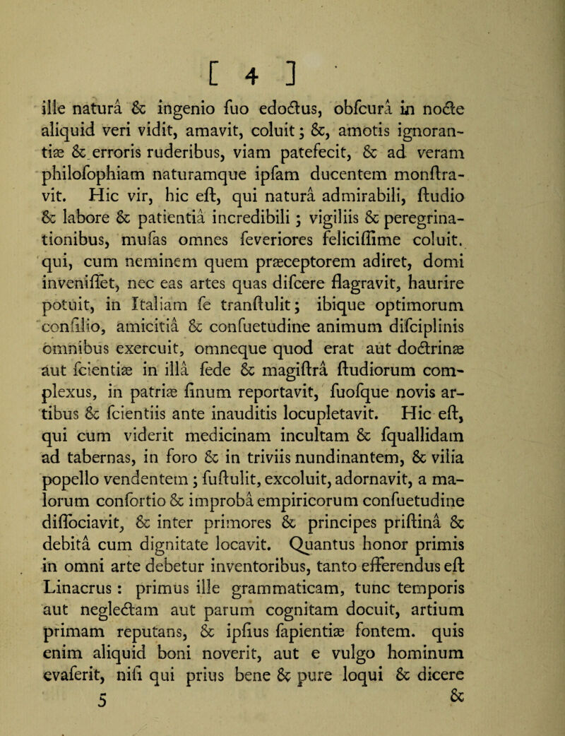 ille natura & ingenio fuo edo&us, obfcura in nodte aliquid veri vidit, amavit, coluit; &, amotis ignoran¬ tias & erroris ruderibus, viam patefecit, & ad veram philofophiam naturamque ipfam ducentem monftra- vit. Hic vir, hic eft, qui natura admirabili, ftudio & labore & patientia incredibili; vigiliis & peregrina¬ tionibus, mufas omnes feveriores feliciffime coluit, qui, cum neminem quem praeceptorem adiret, domi inveniftet, nec eas artes quas difcere flagravit, haurire potuit, in Italiam fe tranftulit; ibique optimorum coniiiio, amicitia & confuetudine animum difciplinis omnibus exercuit, omneque quod erat aut dodtrinse aut fcientiae in illa fede & magiftra ftudiorum com¬ plexus, in patris finum reportavit, fuofque novis ar¬ tibus & fcientiis ante inauditis locupletavit. Hic eft, qui cum viderit medicinam incultam & fquallidam ad tabernas, in foro & in triviis nundinantem, & vilia oopello vendentem; fuftulit, excoluit, adornavit, a ma¬ iorum confortio& improba empiricorum confuetudine diflociavit, & inter primores & principes priftina & debita cum dignitate locavit. Quantus honor primis in omni arte debetur inventoribus, tanto efferendus eft Linacrus: primus ille grammaticam, tunc temporis aut negledlam aut parum cognitam docuit, artium primam reputans, & ipftus fapientise fontem, quis enim aliquid boni noverit, aut e vulgo hominum evaferit, nili qui prius bene & pure loqui & dicere c &