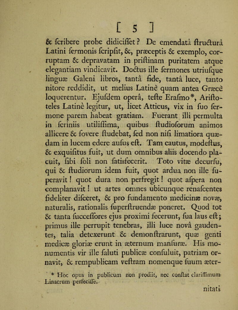 gt fcribere probe didiciflet ? De emendata ftru&ura Latini Termonis fcripfit, 6c, praeceptis & exemplo, cor¬ ruptam & depravatam in priftinam puritatem atque elegantiam vindicavit. Dodtus ille Termones utriuTque linguae Galeni libros, tanta fide, tanta luce, tanto nitore reddidit, ut melius Latine quam antea Graecd loquerentur. EjuTdem opera, tefte Eratmo*, Arifto- teles Latine legitur, ut, licet Atticus, vix in Tuo Ter¬ mone parem habeat gratiam. Fuerant illi permulta in Tcriniis utilifiima, quibus ftudioTorum animos allicere & Tovere Tludebat, Ted non nifi limatiora quae¬ dam in lucem edere auTus eft. Tam cautus, modeftus, & exquifitus Tuit, ut dum omnibus aliis docendo pla¬ cuit, fibi Toli non TatisTecerit. Toto vitee decurTu, qui & ftudiorum idem Tuit, quot ardua non ille Tu- peravit! quot dura non perTregit! quot aTpera non complanavit 1 ut artes omnes ubicunque renaTcentes fideliter diTceret, 8c pro Tundamento medicinas novae, naturalis, rationalis Tuperftruendae poneret. Quod tot & tanta TuccefTores ejus proximi fecerunt, Tua laus eft; primus ille perrupit tenebras, illi luce nova gauden¬ tes, talia detexerunt & demonftrarunt, quae genti medicae gloriae erunt in aeternum manTurte. His mo¬ numentis vir ille Taluti publicae conTuluit, patriam or¬ navit, & rempublicam veftram nomenque Tuum teter- * Hoc opus in publicum non prodiit, nec conflat clariftimum Linacrum perfecifle. nitati