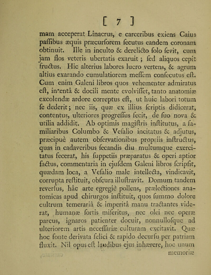 mam acceperat Linacrus, e carceribus exiens Caius paflibus aequis praecurforem fecutus eandem coronam obtinuit. Ille in inculto & derelicto folo fevit, cum jam flos veteris ubertatis exaruit ; fed aliquos cepit frudus. Hic alterius labores lucro vertens, & agrum altius exarando cumulatiorem meflem confecutus eft. Cum enim Galeni libros quos vehementer admiratus eft, intenta 8c docili mente evolviflet, tanto anatomiae excolendae ardore correptus eft, ut huic labori totum fe dederit; nec iis, quae ex illius fcriptis didicerat, contentus, ulteriores progreflus fecit, de fuo nova & utilia addidit. Ab optimis magiftris inftitutus, a fa¬ miliaribus Columbo & Vefalio incitatus & adjutus, praecipue autem obfervationibus propriis inftrudus, quas in cadaveribus fecandis diu multumque exerci¬ tatus fecerat, his fuppetiis praeparatus & operi aptior fadus, commentaria in ejufdem Galeni libros fcripfit, quaedam loca, a Vefalio male intelleda, vindicavit, corrupta reftituit, obfcura illuftravit. Domum tandem reverfus, hac arte egregie pollens, praelediones ana¬ tomicas apud chirurgos inftituit, quos fummo dolore cultrum temeraria & imperita manu tradantes vide¬ rat, humanae fortis miferitus, nec olei nec operae parcus, ignaros patienter docuit, nonnullofque ad ulteriorem artis necefllrriae culturam excitavit. Quae hoc fonte derivata felici & rapido decurfu per patriam fluxit. Nil opus eft laudibus ejus inhaerere, hoc unum memoriae