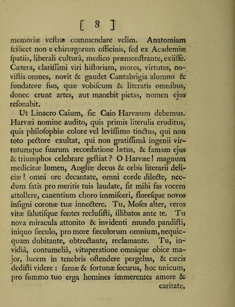 memori* veftrss commendare velim. Anatomiam fcilicet non e chirurgorum officinis, fed ex Academi* fpatiis, liberali cultura, medico prsemonftrante, exiiffe. Caetera, clariffimi viri hiftoriam, mores, virtutes, no- villis omnes, novit & gaudet Cantabrigia alumno & fundatore fuo, quas vobifcum & literatis omnibus, donec erunt artes, aut manebit pietas, nomen ejus refonabit. Ut Linacro Caium, fic Caio Harvaeum debemus. Harvasi nomine audito, quis primis literulis eruditus, quis philofophias colore vel leviffimo tindtus, qui non toto pedtore exultat, qui non gratiffima ingenii vir¬ tutumque fuarum recordatione laetus, Sc famam ejus & triumphos celebrare geftiat ? O Harvaee! magnum medicinae lumen, Anglise decus & orbis literarii deli¬ ci* ! omni ore decantate, omni corde diledte, nec¬ dum fatis pro meritis tuis laudate, fit mihi fas vocem attollere, canentium choro immifceri, florefque novos infigni coronae tuae inne&ere. Tu, Mofes alter, veros vitas falutifque fontes reclufifti, illibatos ante te. Tu nova miracula attonito 8c invidenti mundo pandifti, iniquo faeculo, pro more faeculorum omnium, nequic- quam dubitante, obtredlante, reclamante. Tu, in¬ vidia, contumelia, vituperatione omnique obice ma¬ jor, lucem in tenebris oftendere pergebas, & cascis dedifti videre : famae & fortunae fecurus, hoc unicum, pro fummo tuo erga homines immerentes amore & caritate,