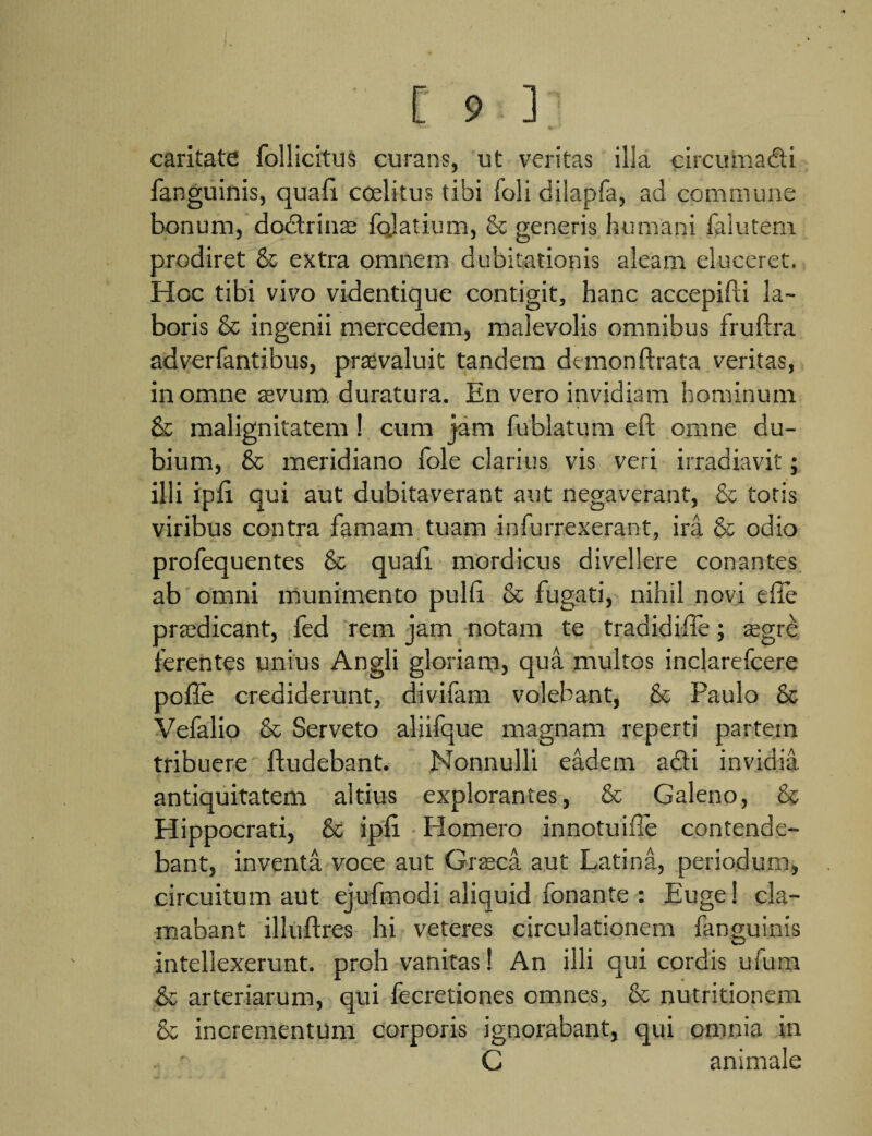 caritate follicitus curans, ut veritas illa circumadi fanguinis, quali coeli tus tibi foli dilapfa, ad commune bonum, dodrinae foJatium, generis humani falutem. prodiret & extra omnem dubitationis aleam eluceret. Hoc tibi vivo videntique contigit, hanc accepifti la¬ boris & ingenii mercedem, malevolis omnibus fruftra adverfantibus, praevaluit tandem demonftrata veritas, in omne aevum, duratura. En vero invidiam hominum & malignitatem! cum jam fublatum eft omne du¬ bium, & meridiano fole clarius vis veri irradiavit; illi ipli qui aut dubitaverant aut negaverant, & totis viribus contra famam tuam infurrexerant, ira & odio profequentes & quali mordicus divellere conantes ab omni munimento pulli & fugati, nihil novi elle praedicant, fed rem jam notam te tradidille; aegre ferentes unius Angli gloriam, qua multos inclarefcere polle crediderunt, divifam volebant, & Paulo & Vefalio & Serveto aliifque magnam reperti partem tribuere liudebant. Nonnulli eadem adi invidia antiquitatem altius explorantes, & Galeno, & Hippocrati, & ipli Homero innotuiile contende¬ bant, inventa voce aut Graeca aut Latina, periodum, circuitum aut ejufmodi aliquid fonante : Euge! cla¬ mabant illuftres hi veteres circulationem fanguinis intellexerunt, proh vanitas! An illi qui cordis ufum & arteriarum, qui fecretiones omnes, & nutritionem & incrementum corporis ignorabant, qui omnia in . ' C animale