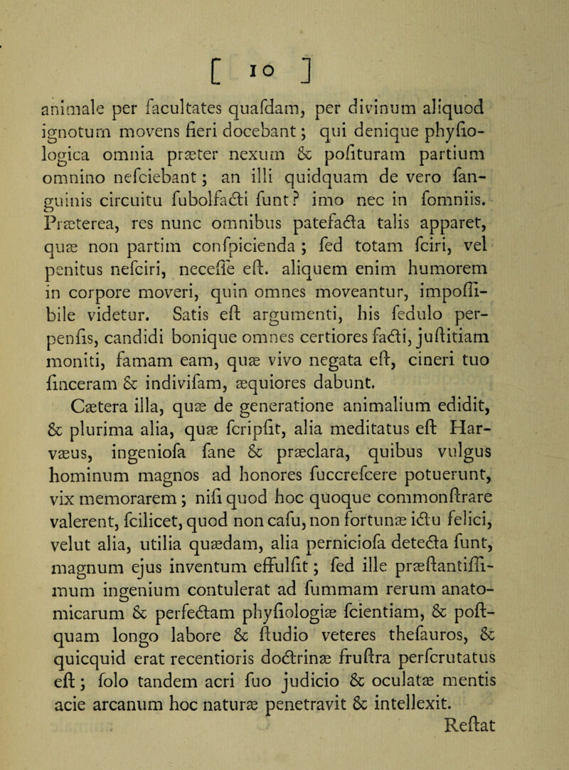 animale per facultates quafdam, per divinum aliquod ignotum movens fieri docebant; qui denique phyfio- logica omnia praeter nexum & pofituram partium omnino nefciebant; an illi quidquam de vero fan- guinis circuitu fubolfadi funt? imo nec in fomniis. Praeterea, res nunc omnibus patefada talis apparet, quae non partim confpicienda ; fed totam fciri, vel penitus nefciri, necefte eft. aliquem enim humorem in corpore moveri, quin omnes moveantur, impofii- bile videtur. Satis eft: argumenti, his fedulo per- penfis, candidi bonique omnes certiores fadi, juftitiam moniti, famam eam, quae vivo negata eft, cineri tuo finceram & indivifam, aequiores dabunt. Caetera illa, quae de generatione animalium edidit, & plurima alia, quae fcripfit, alia meditatus eft Har- vaeus, ingeniofa fane & praeclara, quibus vulgus hominum magnos ad honores fuccrefcere potuerunt, vix memorarem; nifi quod hoc quoque commonftrare valerent, fcilicet, quod non cafu, non fortunae idu felici, velut alia, utilia quaedam, alia perniciofa deteda funt, magnum ejus inventum effulfit; fed ille praeftantiffi- mum ingenium contulerat ad fummam rerum anato¬ micarum & perfedam phyfiologiae fcientiam, & poft- quam longo labore & ftudio veteres thefauros, & quicquid erat recentioris dodrinae fruftra perfcrutatus eft; folo tandem acri fuo judicio & oculatae mentis acie arcanum hoc naturae penetravit & intellexit. Reftat