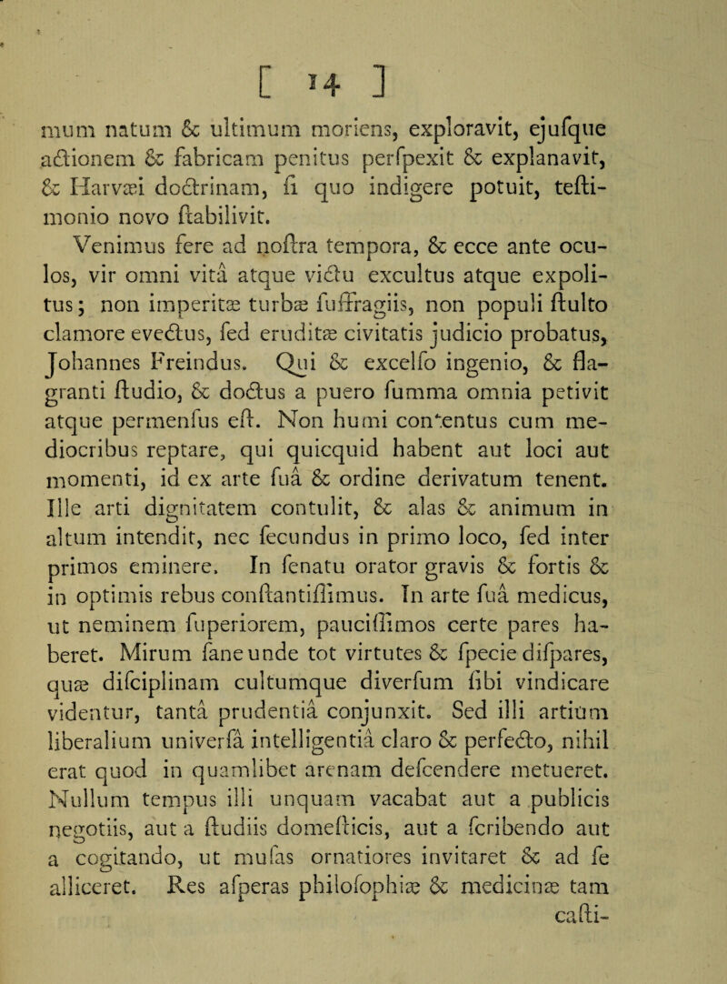 nium natum & ultimum moriens, exploravit, ejufque a&ionem & fabricam penitus perfpexit & explanavit, & Harvasi dodtrinam, ii quo indigere potuit, tefti- monio novo ftabilivit. Venimus fere ad noiira tempora, & ecce ante ocu¬ los, vir omni vita atque vidiu excultus atque expoli¬ tus; non imperitas turbas fuffragiis, non populi ftulto clamore evedlus, fed eruditae civitatis judicio probatus, Johannes Freindus. Qui & excelfo ingenio, & fla¬ granti Audio, & dodtus a puero fumma omnia petivit atque permenfus eft. Non humi concentus cum me¬ diocribus reptare, qui quicquid habent aut loci aut momenti, id ex arte fua & ordine derivatum tenent. Ille arti dignitatem contulit, & alas & animum in o 7 altum intendit, nec fecundus in primo loco, fed inter primos eminere. In fenatu orator gravis & fortis & in optimis rebus conftantiflimus. In arte fua medicus, ut neminem fuperiorem, pauciffimos certe pares ha¬ beret. Mirum faneunde tot virtutes & fpecie difpares, quas difciplinam cultumque diverfum flbi vindicare videntur, tanta prudentia conjunxit. Sed illi artium liberalium univerfa intelligentia claro & perfedlo, nihil erat quod in quamlibet arenam defcendere metueret. Nullum tempus illi unquam vacabat aut a publicis negotiis, aut a ftudiis domefticis, aut a fcribendo aut a cogitando, ut mu fas ornatiores invitaret & ad fe alliceret. Res afperas philofonhias & medicinae tam fti- Co