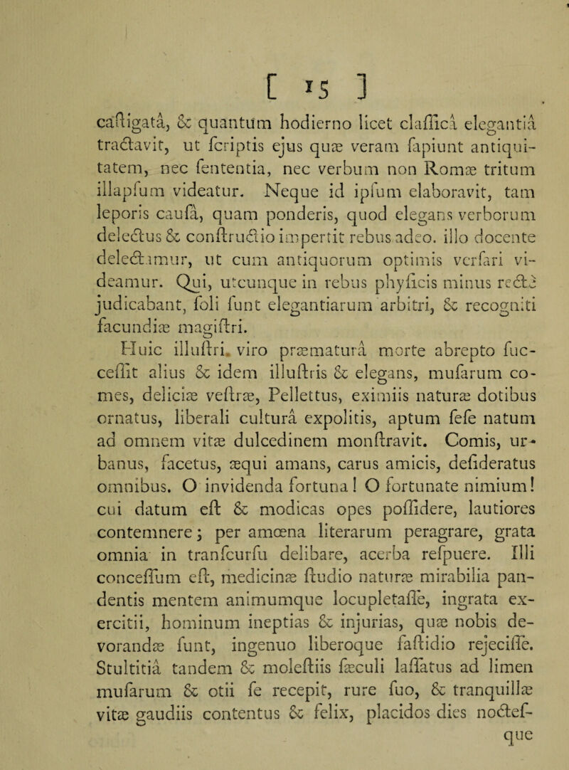 caftigata, & quantum hodierno licet claffica elegantia tratftavif, ut fcriptis ejus quae veram fapiunt antiqui¬ tatem, nec lententia, nec verbum non Roras tritum iilapfum videatur. Neque id ipiurn elaboravit, tam leporis caufa, quam ponderis, quod elegans verborum delectus & conftru&io impertit rebus adeo, illo docente deledhmur, ut cum antiquorum optimis vcrfari vi¬ deamur. Qui, utcunque in rebus phy licis minus redte judicabant, foli lunt elegantiarum arbitri, & recogniti facundiae magiftri. Huic illuftri viro praematura morte abrepto fuc- ceftlt alius & idem illuftris & elegans, mufarum co¬ mes, deliciae veftrae, Pellettus, eximiis natura; dotibus ornatus, liberali cultura expolitis, aptum fefe natum ad omnem vitae dulcedinem monftravit. Comis, ur¬ banus, facetus, aequi amans, carus amicis, delideratus omnibus. O invidenda fortuna ! O fortunate nimium! cui datum eft & modicas opes poffidere, lautiores contemnere; per amcena literarum peragrare, grata omnia in tranfcurfu delibare, acerba refpuere. Illi conceffum eft, medicinae ftudio naturae mirabilia pan¬ dentis mentem animumque locupletafle, ingrata ex¬ ercitii, hominum ineptias & injurias, quae nobis de¬ vorandae funt, ingenuo liberoque faftidio rejecifle. Stultitia tandem & moleftiis faeculi laffatus ad limen mufarum & otii fe recepit, rure fuo, & tranquilla; vitae gaudiis contentus & felix, placidos dies nodtef- que