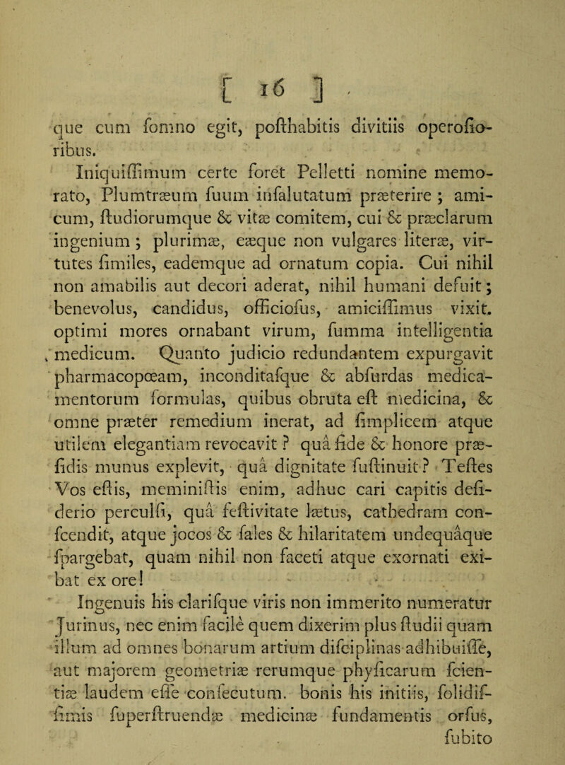 [. >6 ] • que cum fomno egit, poftnabitis divitiis operofio- ribus. Iniquiffimum certe foret Pelletti nomine memo¬ rato, Plumtrasum fuum infalutatum praeterire ; ami¬ cum, ftudiorumque & vitas comitem, cui & prasclarum ingenium; plurimas, aeque non vulgares nterae, vir¬ tutes fimiles, eademque ad ornatum copia. Cui nihil non amabilis aut decori aderat, nihil humani defuit; benevolus, candidus, officiofus, amiciffimus vixit, optimi mores ornabant virum, fumma intelligentia . medicum. Quanto judicio redundantem expurgavit pharmacopoeam, inconditafque & abfurdas medica¬ mentorum formulas, quibus obruta eft medicina, & omne praeter remedium inerat, ad fimplicem atque utilem elegantiam revocavit ? qua fide & honore pras- fidis munus explevit, qua dignitate fuftinuit? Te fies Vos efiis, meminiftis enim, adhuc cari capitis defi- derio perculfi, qua feftivitate fetus, cathedram con- fcendit, atque jocos & faies & hilaritatem undequaque fpargebat, quam nihil non faceti atque exornati exi¬ bat ex ore! - . . Ingenuis his clarifque viris non immerito numeratur Jurinus, nec enim facile quem dixerim plus ftudii quam illum ad omnes bonarum artium difeiplinas adhibuiffe, * aut majorem geometris rerumque phyficarum fcien- tfe laudem e fle confecutum. bonis his initiis, folidif- fimis fuperftruendas medicinas fundamentis orfus, fubito