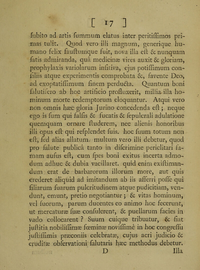 [ 17 ] fubito ad artis fummum datus inter peritiflimos pri¬ mas tulit. Quod vero illi magnum, generique hu¬ mano felix fauftumque fuit, nova illa efl & nunquam fatis admiranda, qua medicina; vires auxit & gloriam, prophylaxis variolarum infitiva, ejus potiffimum con- illiis atque experimentis comprobata &, favente Deo, ad exoptatifiimum finem perduda. Quantum boni falutifero ab hoc artificio profluxerit, millia-illa ho¬ minum morte redemptorum eloquantur. Atqui vero non omnis haec gloria Jurino concedenda efl ; neque ego is fum qui falfis & fucatis & fepulcrali adulatione quemquam ornare ftuderem, nec alienis honoribus illi opus efr qui refplendet fu is. hoc fuum totum nou eft, fed alias allatum, multum vero illi debetur, quod pro falute publica tanto in difcrimine periclitari fa¬ mam aufus eft, cum fpes boni exitus incerta admo¬ dum adhuc & dubia vacillaret, quid enim exiftiman- dum erat de barbarorum illorum more, aut quis crederet aliquid ad imitandum ab iis afferri polle qui filiarum fuarum pulcritudinem atque pudicitiam, ven¬ dunt, emunt, pretio negotiantur ; & vitas hominum, vel fu orum, parum ducentes eo animo hoc fecerunt, ut mercatura fuas confiderent, & puellarum facies in vado collocarent ? Suum cuique tribuatur, & fiat juftitia nobiliflimae feminae noviflime in hoc congreflu juftiffimis praconiis celebratae, cujus acri judicio & eruditae obfervationi falutaris hsec methodus debetur. D Illa