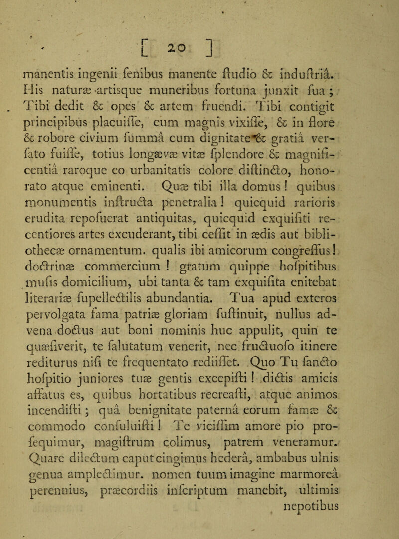 t [ ^ ] manentis ingenii fenibus manente Audio & induftria. His naturae artisque muneribus fortuna junxit fua ; Tibi dedit & opes & artem fruendi. Tibi contigit principibus placuiffe, cum magnis vixifle, & in flore & robore civium fumma cum dignitate^& gratia ver- fato fuifle, totius longaevae vitae fplendore & magnifi¬ centia raroque eo urbanitatis colore diffindo, hono¬ rato atque eminenti. Quzs tibi illa domus! quibus monumentis inflruda penetralia! quicquid rarioris erudita repofuerat antiquitas, quicquid exquifiti re- centiores artes excuderant, tibi ceflit in sedis aut bibli¬ othecae ornamentum, qualis ibi amicorum congreffus! dodrinae commercium ! gratum quippe hofpitibus mu fis domicilium, ubi tanta 8c tam exquifita enitebat 1 iteraris fupelledilis abundantia. Tua apud exteros pervolgata fama patriae gloriam fuftinuit, nullus ad¬ vena dodus aut boni nominis huc appulit, quin te quae liverit, te falutatum venerit, nec fruduofo itinere rediturus nifi te frequentato rediiflet. Quo Tu fando hofpitio juniores tuse gentis excepifti ! didis amicis affatus es, quibus hortatibus recreafti, atque animos incendifti ; qua benignitate paterna eorum famas & commodo confuluifti! Te viciffim amore pio pro- fequimur, magiftrum colimus, patrem veneramur. Qu are diledum caputcingimus hedera, ambabus ulnis genua ampledirnur. nomen tuum imagine marmorea perennius, praecordiis infcriptum manebit, ultimis nepotibus
