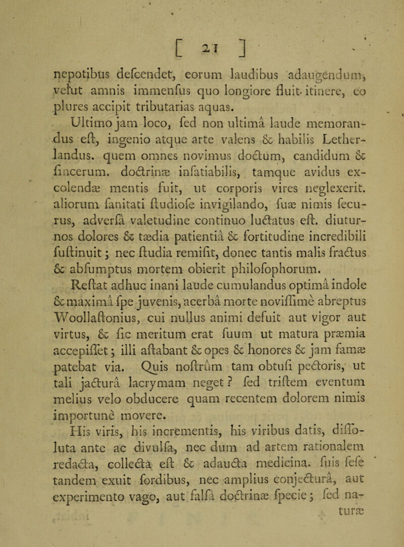 [ 27 ] nepotibus defcendet, eorum laudibus adaugendum, vel'ut amnis immenfus quo longiore fluit-itinere, eo plures accipit tributarias aquas. Ultimo jam loco, fed non ultima laude memoran¬ dus eft, ingenio atque arte valens & habilis Lether- landus. quem omnes novimus dodium, candidum & fincerum. dodlrinre infatiabilis, tamque avidus ex¬ colenda; mentis fuit, ut corporis vires neglexerit, aliorum fanitati ftudiofe invigilando, fure nimis fecu- rus, adverfa valetudine continuo ludatus eft. diutur¬ nos dolores & tredia patientia & fortitudine incredibili fuftinuit; nec fludia remifit, donec tantis malis fradus 6c abfumptus mortem obierit philofophorum. Reflat adhuc inani laude cumulandus optima indole & maximi fpe juvenis, acerba morte noviflime abreptus Woollaftonius, cui nullus animi defuit aut vigor aut virtus, & fic meritum erat fuum ut matura praemia accepiflet; illi aflabant & opes & honores & jam fama; patebat via. Quis noftrum tam obtufi pedoris, ut tali jactura lacrymam neget ? fed triftem eventum melius velo obducere quam recentem dolorem nimis importune movere. His viris, his incrementis, his viribus datis, diflb- luta ante ac divulfa, nec dum ad artem rationalem redada, collecta eft & ad au da medicina, fu is fefe tandem exuit fordibus, nec amplius conjedura, aut experimento vago, aut falfi dodrinas fpecse; fed na¬ tura