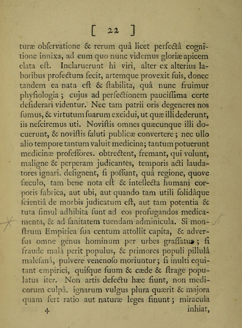 [ ] turee obfervatione & rerum qua licet perfe&a cogni¬ tione innixa, ad eum quo nunc videmus gloris apicem elata eft. Inclaruerunt hi viri, alter ex alterius la¬ boribus profedtum fecit, artemque provexit fuis, donec tandem ea nata eft & ftabilita, qua nunc fruimur phyiiologia ; cujus ad perfedtionem paucifllma certe deiiderari videntur. Nec tam patrii oris degeneres nos fumus, & virtutumfuarum excidui, ut quas illidederunt, iis nefciremus uti. Noviftis omnes quacunque illi do¬ cuerunt, & noviftis faiuti publicae convertere; nec ullo alio tempore tantum valuit medicina; tantum potuerunt medicinae profefiores. obtrerftent, fremant, qui volunt, maligne & perperam judicantes, temporis adii lauda¬ tores ignari, defignent, ft poftunt, qua regione, quove faeculo, tam bene nota eft & intellecta humani cor¬ poris fabrica, aut ubi, aut quando tam utili folidaque fcientia de morbis judicatum eft, aut tam potentia & tuta firnul adhibita funt ad eos profugandos medica¬ menta, & ad fanitatem tuendam adminicula. Si mon- ./> ftrum Empiriea fu a centum attollit capita, & adver- fus omne genus hominum per urbes granatu» ; ft fraude mala perit populus, & primores populi pillula malefana, pulvere venenofo moriuntur; fi inulti equi¬ tant empirici, quifque fuum & caede & ftrage popu¬ latus iter. Non artis defedtu haec fiunt, non medi¬ corum culpa, ignarum vulgus plura quaerit & majora quam fert ratio aut naturae leges finunt; miracula 4. inhiat,