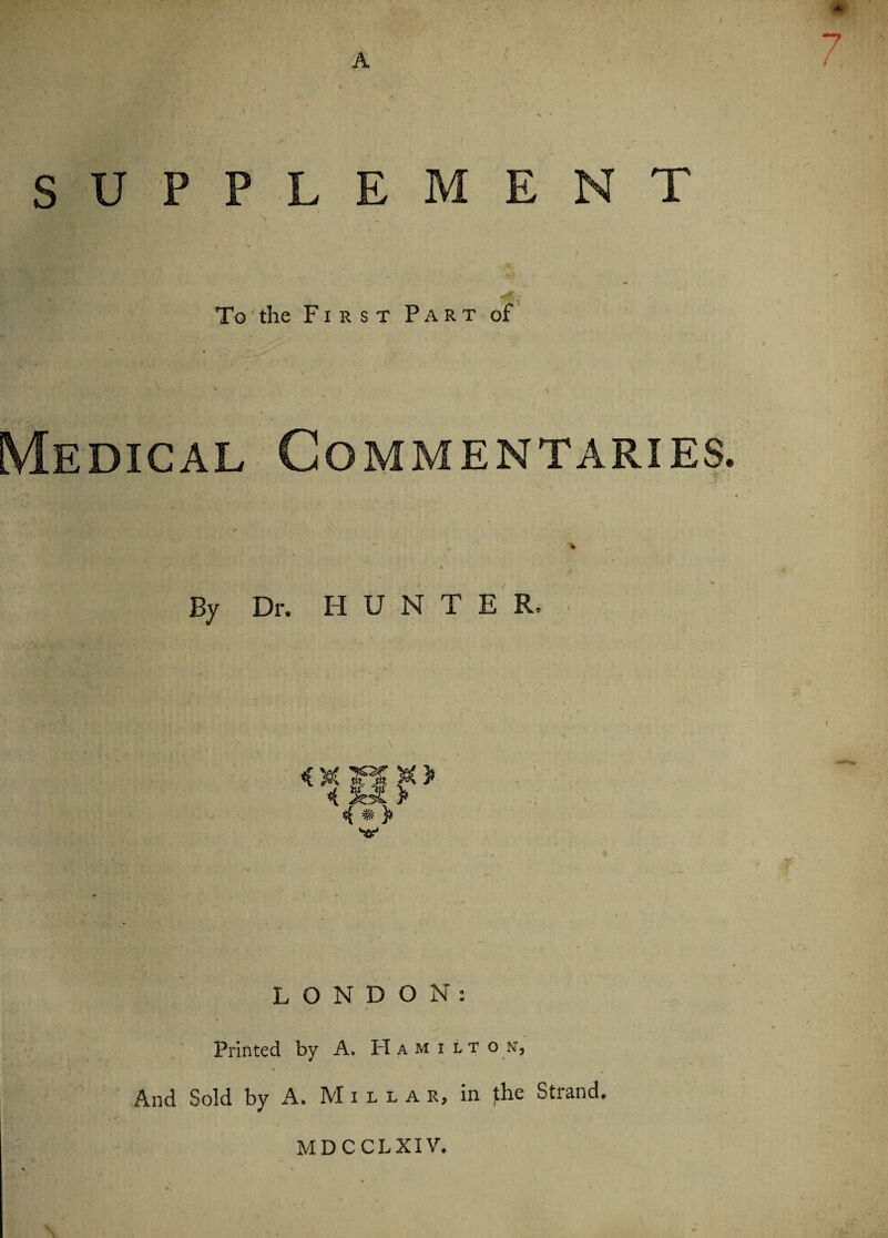 SUPPLEMENT To the First Part of Medical Commentaries % \ By Dr. H U N T E R. <C X TPS X > <( &£ > 4 # > LONDON: Printed by A. Hamiit o n, And Sold by A. Miiia r, in the Strand, MDCCLXIV.