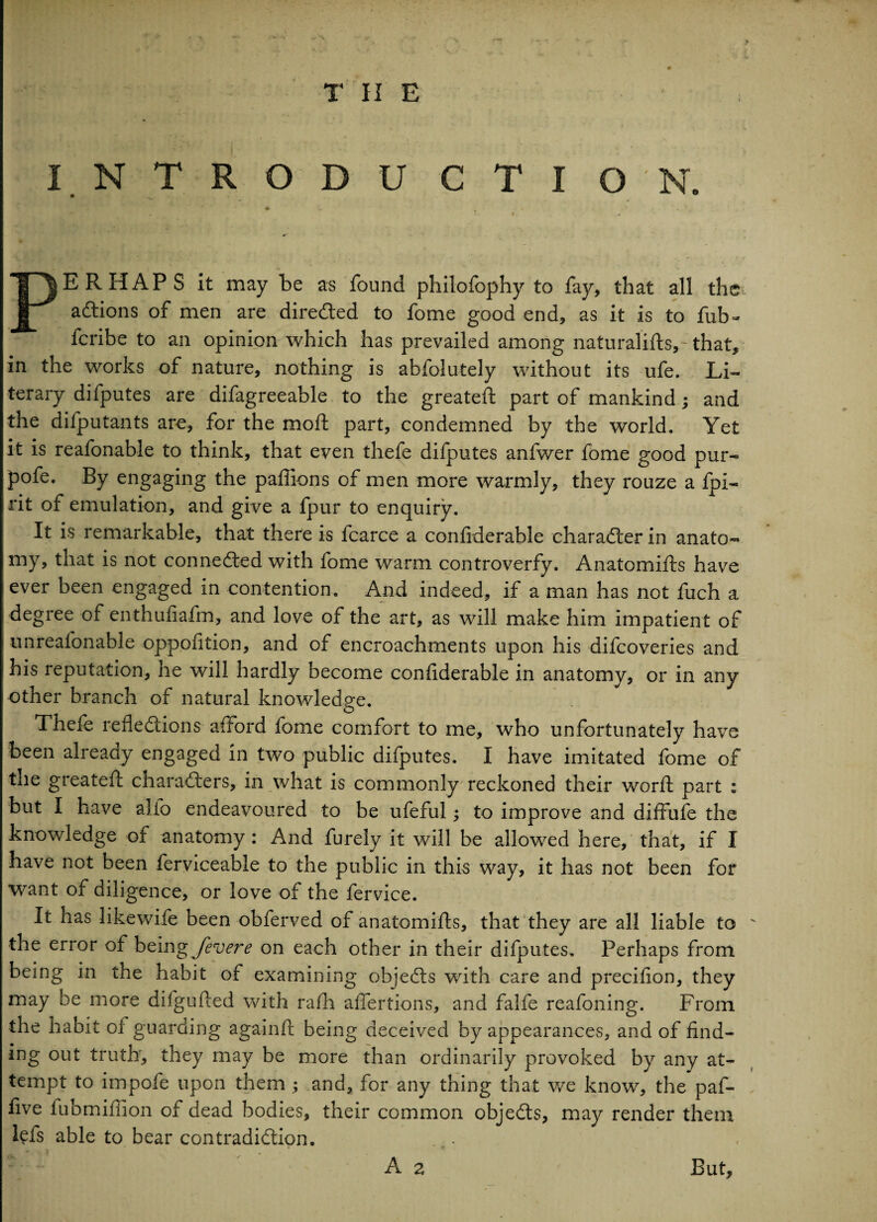 ERHAPS it may be as found philofophy to fay, that all the ^ aCtions of men are directed to fome good end, as it is to fub- fcribe to an opinion which has prevailed among naturalifts,- that, in the works of nature, nothing is abfolutely without its ufe. Li¬ terary difputes are difagreeable to the greateft part of mankind; and the difputants are, for the moft part, condemned by the world. Yet it is reafonable to think, that even thefe difputes anfwer fome good pur- pofe. By engaging the paflions of men more warmly, they rouze a fpi- rit of emulation, and give a fpur to enquiry. It is remarkable, that there is fcarce a confiderable character in anato¬ my, that is not connected with fome warm controverfy. Anatomifts have ever been engaged in contention. And indeed, if a man has not fuch a degree of enthufiafm, and love of the art, as will make him impatient of unreafonable oppofition, and of encroachments upon his difcoveries and his reputation, he will hardly become confiderable in anatomy, or in any other branch of natural knowledge. Thefe reflections afford fome comfort to me, who unfortunately have been already engaged in two public difputes. I have imitated fome of the greateft characters, in what is commonly reckoned their worft part : but I have alio endeavoured to be ufeful; to improve and diffufe the knowledge of anatomy: And furely it will be allowed here, that, if I have not been ferviceabie to the public in this way, it has not been for want of diligence, or love of the fervice. It has likewife been obferved of anatomifts, that they are all liable to the error of beingjevere on each other in their difputes. Perhaps from being in the habit of examining objeCts with care and precifion, they may be more difgufted with rafli aflertions, and falfe reafoning. From the habit of guarding againft being deceived by appearances, and of find¬ ing out truth, they may be more than ordinarily provoked by any at¬ tempt to impofe upon them ; and, for any thing that we know, the paf- five fubmiliion of dead bodies, their common objeCts, may render them lefs able to bear contradiction. A a But,