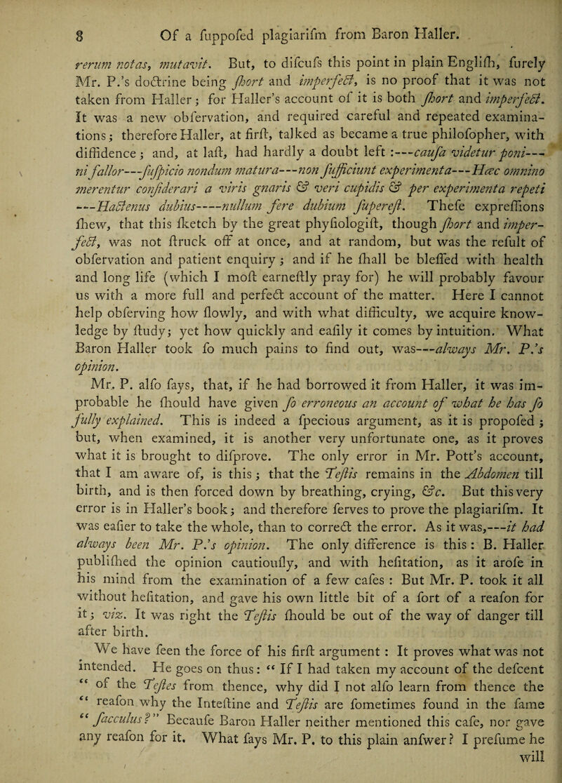 rerum not as, mutavit. But, to difcufs this point in plain Englifh, furely Mr. P.’s dodrine being Jhort and imperfeB, is no proof that it was not taken from Haller; for Haller’s account of it is both Jhort and imperjeB. It was a new obfervation, and required careful and repeated examina¬ tions ; therefore Haller, at firft, talked as became a true philofopher, with diffidence; and, at laid, had hardly a doubt left :—cauja videtur poni— ni Jailor—fufpicio nondum matura—non fujficiunt experiment a—Here onmino merentur conjiderari a vims gnams 6° vem cupidis & per experimenta repeti —HaBenus dubius-nullum fere dubium Juperef. Thefe expreffions fhew, that this fketch by the great phyfiologift, though fort and imper- feB, was not firuck off at once, and at random, but was the refult of obfervation and patient enquiry; and if he fhall be bleffed with health and long life (which I moft earneftly pray for) he will probably favour us with a more full and perfect account of the matter. Here I cannot help obferving how flowly, and with what difficulty, we acquire know¬ ledge by ftudy; yet how quickly and eafily it comes by intuition. What Baron Haller took fo much pains to find out, was—always Mr. P/s opinion. Mr. P. alfo fays, that, if he had borrowed it from Haller, it was im¬ probable he fhould have given fo erroneous an account of what he has Jo fully explained. This is indeed a fpecious argument, as it is propofed ; but, when examined, it is another very unfortunate one, as it proves what it is brought to difprove. The only error in Mr. Pott’s account, that I am aware of, is this; that the Pejlis remains in the Abdomen till birth, and is then forced down by breathing, crying, &c. But this very error is in Haller’s book; and therefore ferves to prove the plagiarifm. It was eafier to take the whole, than to correct the error. As it was,—it had always been Mr. P/s opinion. The only difference is this : B. Plaller published the opinion cautioufly, and with hefitation, as it arofe in his mind from the examination of a few cafes : But Mr. P. took it all without hefitation, and gave his own little bit of a fort of a reafon for it; viz. It was right the Peflis fhould be out of the way of danger till after birth. We have feen the force of his firff argument : It proves what was not intended. He goes on thus : “ If I had taken my account of the defeent “ of the T/eJles from thence, why did I not alfo learn from thence the “ reafon why the Intefline and Peftis are fometimes found in the fame “ faccuius P' Becaufe Baron Haller neither mentioned this cafe, nor gave any reafon for it. What fays Mr, P, to this plain anfwer ? I prefume he will