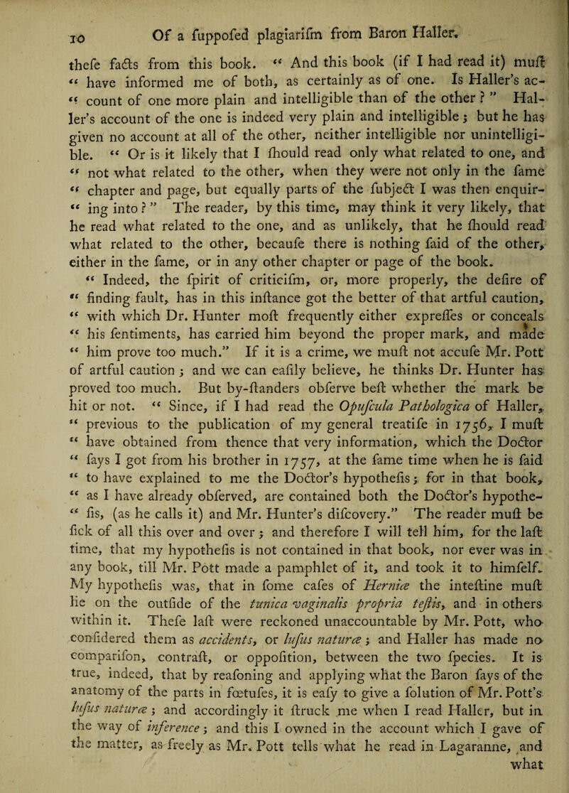 thefe fads from this book. “ And this book (if I had read it) muft “ have informed me of both, as certainly as of one. Is Haller's ac- “ count of one more plain and intelligible than of the other ? ” Hal¬ ler's account of the one is indeed very plain and intelligible ; but he has given no account at all of the other, neither intelligible nor unintelligi¬ ble. “ Or is it likely that I fhould read only what related to one, and not what related to the other, when they were not only in the fame ** chapter and page, but equally parts of the fubjedt I was then enquir- “ ing into ?  The reader, by this time, may think it very likely, that he read what related to the one, and as unlikely, that he fhould read what related to the other, becaufe there is nothing faid of the other, either in the fame, or in any other chapter or page of the book. “ Indeed, the fpirit of criticifm, or, more properly, the defire of “ finding fault, has in this infiance got the better of that artful caution, “ with which Dr. Hunter mo ft frequently either exprefies or conceals “ his fentiments, has carried him beyond the proper mark, and made him prove too much. If it is a crime, we muft not accufe Mr. Pott of artful caution ; and we can eafily believe, he thinks Dr. Hunter has proved too much. But by-ftanders obferve beft whether the mark be hit or not. “ Since, if I had read the Opufcula Pathologic a of Haller, previous to the publication of my general treatife in 1756, I muft have obtained from thence that very information, which the Dodtor i( fays I got from his brother in 1757, at the fame time when he is faid to have explained to me the Dolor’s hypothefis y for in that book, “ as I have already obferved, are contained both the Doctor's hypothe- “ fis, (as he calls it) and Mr. Hunter’s difcovery. The reader muft be fick of all this over and over; and therefore I will tell him, for the lafl time, that my hypothefis is not contained in that book, nor ever was in any book, till Mr. Pott made a pamphlet of it, and took it to himfelf* My hypothefis was, that in fome cafes of Hernia the inteftine muft he on the outfide of the tunica vaginalis propria tejlis, and in others within it. Thefe laft were reckoned unaccountable by Mr. Pott, wha confidered them as accidents, or lufus naturae; and Haller has made no companion, contraft, or oppofition, between the two fpecies. It is true, indeed, that by reafoning and applying what the Baron fays of the anatomy of the parts in foetufes, it is eafy to give a folution of Mr. Pott’s lufus naturae ; and accordingly it ftruck me when I read Haller, but in the way of inference; and this I owned in the account which I gave of the matter, as freely as Mr. Pott tells what he read in Lagaranne, and what