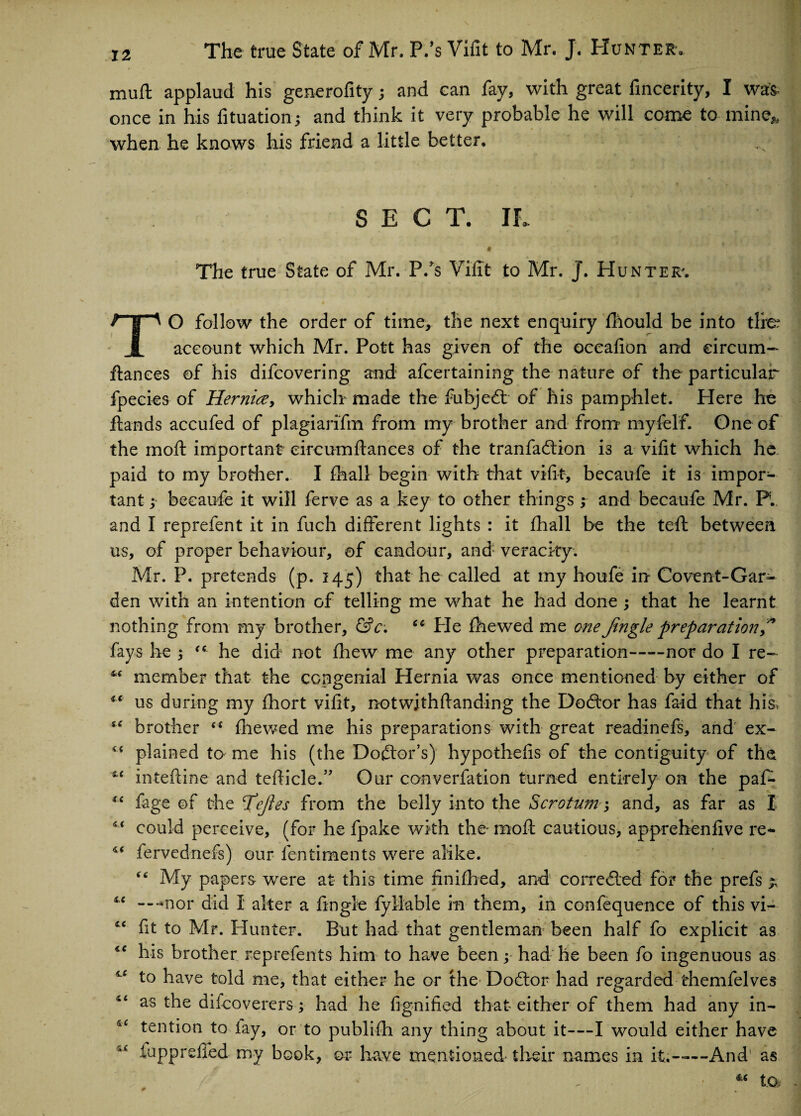 muft applaud his generofity; and can fay, with great fincerity, I was- once in his fituation; and think it very probable he will come to mine* when he knows his friend a little better. • »• . > * , ' % *t> y ■ M SECT. IL * The true State of Mr. P/s Vifit to Mr. J. Hunter'. O follow the order of time, the next enquiry fhould be into tire JL account which Mr. Pott has given of the oceafion and eircum- ftances of his difcovering and afcertaining the nature of the particular fpecies of Hernice, which made the fubjedt of his pamphlet. Here he hands accufed of plagiarifm from my brother and from myfelf. One of the mo ft important eircumftances of the tranfadtion is a vifit which he paid to my brother. I fhall begin with that vifit, becaufe it i3 impor¬ tant ; becaufe it will ferve as a key to other things ; and becaufe Mr. P.. and I reprefent it in fuch different lights : it fhall be the tefi: between us, of proper behaviour, ©f candour, and: veracity. Mr. P. pretends (p. 145) that he called at my houfe in Covent-Gar¬ den with an intention of telling me what he had done ; that he learnt nothing from my brother, &c. “ Pie fhewed me one Jingle preparation J fays he “ he did not fliew me any other preparation-nor do I re- “ member that the congenial Hernia was once mentioned by either of iX us during my fhort vifit, notwithftanding the Dodtor has faid that his, tc brother (( fhewed me his preparations with great readinefs, and' ex- plained to me his (the Doctor’s) hypothefis of the contiguity of the u inteftine and tefticle.” Our converfation turned entirely on the paf- “ fage of the Jejtes from the belly into the Scrotum and, as far as I i( could perceive, (for he fpake with the* moft cautious, apprehenfive re- ** fervednefs) our fentiments were alike. “ My papers were at this time finifhed, and corredled for the prefs “ ---nor did I alter a fingie fyllable in them, in confequence of this vi- fit to Mr. Hunter. But had that gentleman been half fo explicit as “ his brother reprefents him to have been y had he been fo ingenuous as ^ to have told me, that either he or the Dodtor had regarded themfelves as the difcoverers ; had he fignified that either of them had any in- tention to lay, or to publifh any thing about it—I would either have fupprdfed my book, or have mentioned- their names in it;-—-And* as • to
