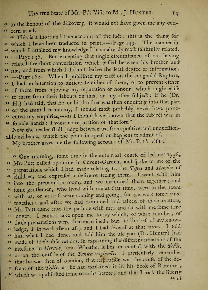 The true State of Mr. P.’s Vifit to Mr. J. Hunter. ry \ « t0 the honour of the difcovery, it would not have given me any con- “ cern at all. u 'j’his is a fhort and true account of the fa<ft; this is the thing for “ which I have been traduced in print.-Page 149. The manner in “ which I attained my knowledge I have already moft faithfully related. _Page 156. But excepting that Angle circumftance of not having “ related the fhort converfation which palled between his brother and “ me, and from which I did not derive the leaft degree of information, « —Page 162. When I publilhed my trad on the congenial Rupture, ‘£ I had no intention to anticipate either of them, or to prevent either “ of them from enjoying any reputation or honour, which might arife « to them from their labours on this, or any other fubjed : if he (Dr. “ H.) had faid, that he or his brother was then enquiring into that part “ of the animal eeconomy, I Ihould moft probably never have profe- « cuted my enquiries,*—as I Ihould have known that the fubjecc was in « fo able hands : I want no reputation of that fort.” Now the reader lhall judge between us, from politive and unqueftion- able evidence, which the point in queftion happens to admit of. My brother gives me the following account of Mr. Pott’s vifit : €< <SC «( «C s< £< a C6 (< (( C( cc £( £C tfeC « One morning, forae time in. the autumnal courfe of ledures 1756,, Mr. Pott called upon me in Covent-Garden, and fpoke to me of the preparations which I had made relating to. the defies and Hernia of children, and expreffed a defire of feeing them. I went with him into the preparation-room, and we examined them together; and fome gentlemen, who lived with me at that time, were in the room with us, or at leaft were coming and going, for ye were fome time together; and after we had examined and talked of thefe matters, Mr. Pott came into the parlour with me, and fat with me fome time longer. I cannot take upon me to fay which, or what number, of thofe preparations were then examined; but, to the belt of my know¬ ledge, I ftiewed them all; and I had feveral at that time. I to:d him what I had done, and told him the ufe you (Dr. Hunter) had. made of thefe obfervations, in explaining the different fituations of the inteftine in Hernia, viz. Whether it lies in contact with the Tejtt's, or on the- outfide of the tunica vaginalis. I particularly remember that he was then of opinion, that refpiratfo'n was the caufe of the de- fcent of the !fejlis, as he had explained it in his book of Ruptures, which was publilhed fome months before; and that I took the liberty ^ q£