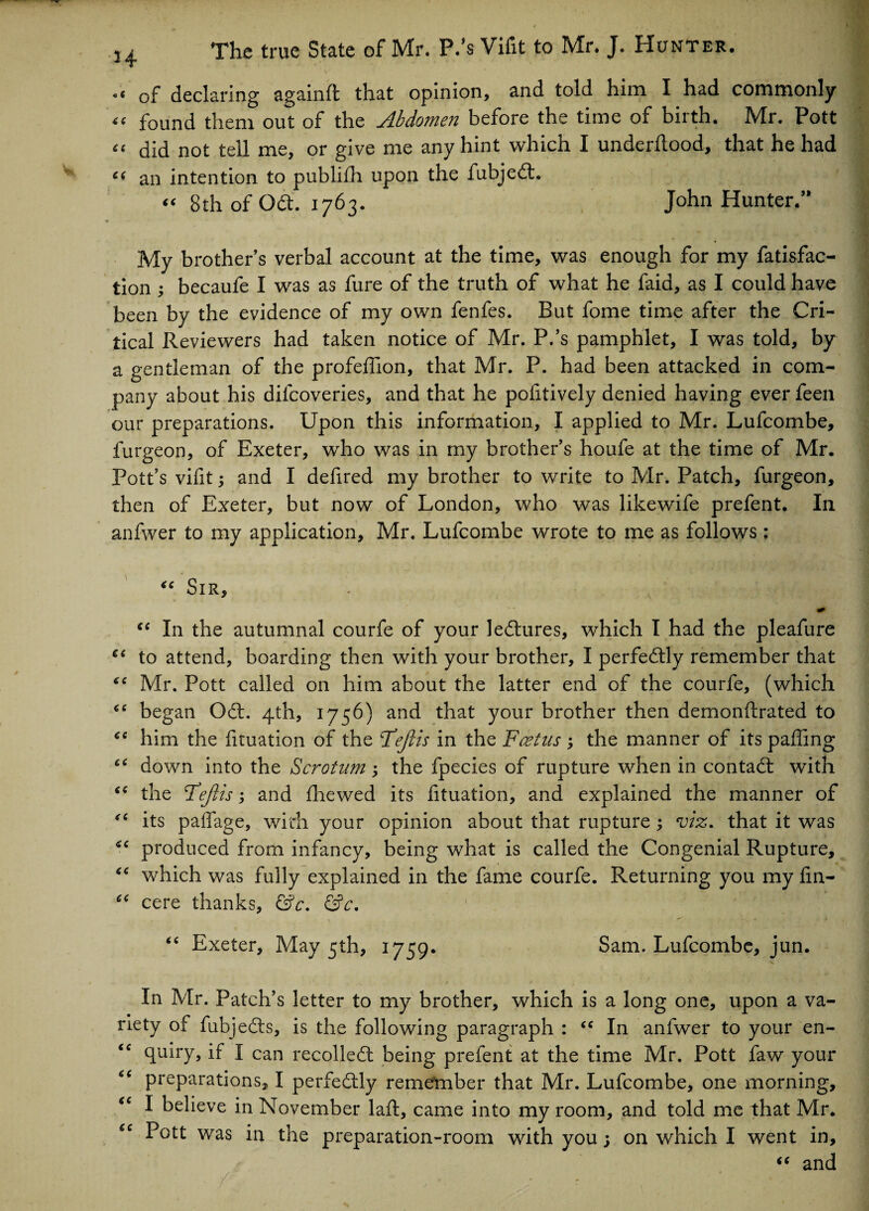 of declaring againft that opinion, and told him I had commonly “ found them out of the Abdomen before the time of birth. Mr. Pott “ did not tell me, or give me any hint which I underflood, that he had c( an intention to publifh upon the fubjedt. “ 8th of Odt. 1763. John Hunter/* My brother’s verbal account at the time, was enough for my fatisfac- tion ; becaufe I was as fure of the truth of what he faid, as I could have been by the evidence of my own fenfes. But fome time after the Cri¬ tical Reviewers had taken notice of Mr. P/s pamphlet, I was told, by a gentleman of the profeffion, that Mr. P. had been attacked in com¬ pany about his dilcoveries, and that he pofitively denied having ever feen our preparations. Upon this information, I applied to Mr. Lufcombe, furgeon, of Exeter, who was in my brother’s houfe at the time of Mr. Pott’s vifit y and I defired my brother to write to Mr. Patch, furgeon, then of Exeter, but now of London, who was likewife prefent. In anfwer to my application, Mr. Lufcombe wrote to me as follows; “ SlR, . x ■ - fa cc In the autumnal courfe of your ledtures, which I had the pleafure cc to attend, boarding then with your brother, I perfectly remember that fC Mr. Pott called on him about the latter end of the courfe, (which “ began Odt. 4th, 1756) and that your brother then demonstrated to “ him the fituation of the Fejlis in the Foetus the manner of its paffing down into the Scrotum; the fpecies of rupture when in contadt with “ the Fejlis; and Shewed its fituation, and explained the manner of “ its paffage, with your opinion about that rupture ; viz. that it was produced from infancy, being what is called the Congenial Rupture, “ which was fully explained in the fame courfe. Returning you my fin- “ cere thanks, &c. &c. “ Exeter, May 5th, 1759. Sam. Lufcombe, jun. In Mr. Patch’s letter to my brother, which is a long one, upon a va¬ riety of Subjects, is the following paragraph : “ In anfwer to your en- “ quiry, if I can recoiled! being prefent at the time Mr. Pott faw your e( preparations, I perfedtly remember that Mr. Lufcombe, one morning, “ I believe in November laSt, came into my room, and told me that Mr. “ Pott was in the preparation-room with you; on which I went in, “ and -