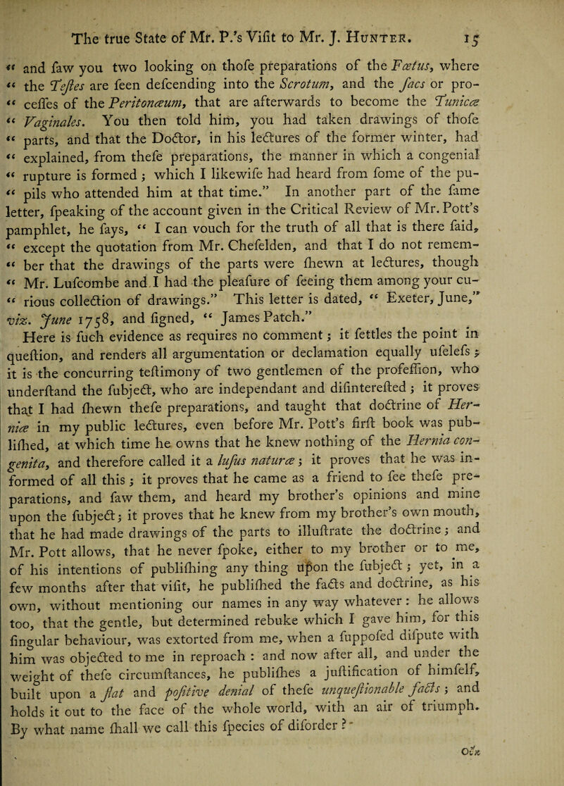 46 46 4 6 46 46 46 46 46 The true State of Mr. P/s Vifit to Mr. J. Hunter. ig u and faw you two looking on thofe preparations of the Foetus, where “ the Fefies are feen defcending into the Scrotum, and the facs or pro- ie cedes of the Peritonaeum, that are afterwards to become the Funic a Vaginales. You then told him, you had taken drawings of thofe parts, and that the Dodtor, in his ledtures of the former winter, had explained, from thefe preparations, the manner in which a congenial rupture is formed ; which I likewife had heard from fome of the pu¬ pils who attended him at that time.” In another part of the fame letter, fpeaking of the account given in the Critical Review of Mr. Pott’s pamphlet, he fays, “ I can vouch for the truth of all that is there faid, except the quotation from Mr. Chefelden, and that I do not remem¬ ber that the drawings of the parts were fhewn at ledtures, though Mr. Lufcombe and I had the pleafure of feeing them among your cu- <e rious colledtion of drawings.” This letter is dated, <c Exeter, June, viz. June 1758, and figned, “ James Patch.” Here is fuch evidence as requires no comment; it fettles the point in queftion, and renders all argumentation or declamation equally ufelefs ^ it is the concurring teftimony of two gentlemen of the profeffion, who understand the fubjedt, who are independant and difinterefted; it proves that I had fhewn thefe preparations, and taught that dodtrine of Her- nice in my public ledtures, even before Mr. Pott’s firft book was pub¬ lished, at which time he owns that he knew nothing of the Hernia con¬ genita, and therefore called it a lufus naturce; it proves that he was in¬ formed of all this j it proves that he came as a friend to fee thefe pre¬ parations, and faw them, and heard my brother’s opinions and mine upon the fubjedt; it proves that he knew from my brother’s own mouth, that he had made drawings of the parts to illustrate the dodtrine ; and Mr. Pott allows, that he never fpoke, either to my brother or to me, of his intentions of publishing any thing Upon the fubjedt; yet, in a few months after that vilit, he published the fadts and dodtrine, as his own, without mentioning our names in any way whatever: he allows too, that the gentle, but determined rebuke which I gave him, foi this lingular behaviour, was extorted from me, when a fuppofed diiputv, with him was objedted to me in reproach : and now after all, and under the weight of thefe circumSlances, he publishes a juftification of nimfelf, built upon a fiat and pofitive denial of thefe unquefiionable faffs ; and holds it out to the face of the whole world, with an air of triumph. By what name Shall we call this fpecies or diforder ? OlK