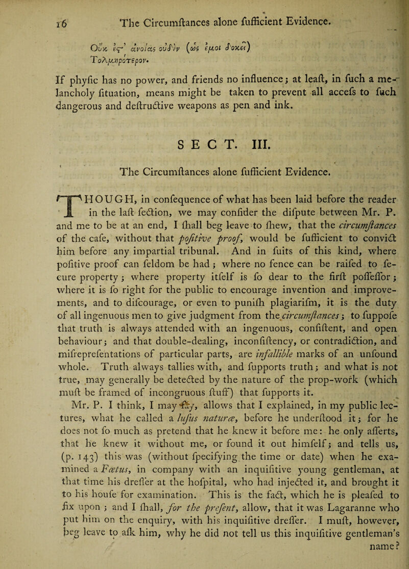 Ovx, eq“’ avoids ovS'h (<ws ToAyjipoTSpQV* ejmoi Soycei) If phyfic has no power, and friends no influence; at leaf!, in fuch a me-~ lancholy fituation, means might be taken to prevent all accefs to fuch dangerous and deftrudtive weapons as pen and ink. SECT. III. The Circumftances alone fufficient Evidence. THOUGH, in confequence of what has been laid before the reader in the laft fedtion, we may confider the difpute between Mr. P. and me to be at an end, I fhall beg leave to fhew, that the circumjlances of the cafe, without that poftive proof, would be fufficient to convidt him before any impartial tribunal. And in fuits of this kind, where pofitive proof can feldom be had ; where no fence can be raifed to fe- cure property ; where property itfelf is fo dear to the firft pofleflor; where it is fo right for the public to encourage invention and improve¬ ments, and to difcourage, or even to punifh plagiarifm, it is the duty of all ingenuous men to give judgment from thz circumjlances; to fuppofe that truth is always attended with an ingenuous, confident, and open behaviour; and that double-dealing, inconfiftency, or contradiction, and mifreprefentations of particular parts, are infallible marks of an unfound whole. Truth always tallies with, and fupports truth; and what is not true, may generally be detected by the nature of the prop-work (which muft be framed of incongruous fluff) that fupports it. Mr. P. I think, I may ‘fey, allows that I explained, in my public lec¬ tures, what he called a lufus naturae, before he underftood it; for he does not fo much as pretend that he knew it before me: he only afferts, that he knew it without me, or found it out himfelf; and tells us, (p. 143) this was (without fpecifying the time or date) when he exa¬ mined a Foetus, in company with an inquifitive young gentleman, at that time his drefler at the hofpital, who had injedted it, and brought it to his houfe for examination. This is the fadt, which he is pleafed to fix upon ; and I fhall, for the prefent, allow, that it was Lagaranne who put him on the enquiry, with his inquifitive drefier. I muft, however, beg leave to afk him, why he did not tell us this inquifitive gentleman’s name ?