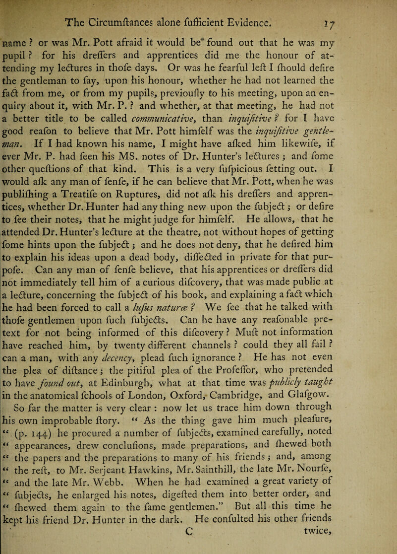 name ? or was Mr. Pott afraid it would be‘ found out that he was my pupil ? for his dreffers and apprentices did me the honour of at¬ tending my ledtures in thofe days. Or was he fearful left I fhould defire the gentleman to fay, upon his honour, whether he had not learned the fadt from me, or from my pupils, previoufly to his meeting, upon an en¬ quiry about it, with Mr. P. ? and whether, at that meeting, he had not a better title to be called communicative, than inquifitive ? for I have good reafon to believe that Mr. Pott himfelf was the inquifitive gentle¬ man. If I had known his name, I might have afked him likewife, if ever Mr. P. had feen his MS. notes of Dr. Hunters ledtures; and fome other queftions of that kind. This is a very fufpicious fetting out. I would afk any man of fenfe, if he can believe that Mr. Pott, when he was publifhing a Treatife on Ruptures, did not afk his dreffers and appren¬ tices, whether Dr. Hunter had any thing new upon the fubjedt; or defire to fee their notes, that he might judge for himfelf. He allows, that he attended Dr. Hunter’s ledture at the theatre, not without hopes of getting fome hints upon the fubjedt; and he does not deny, that he defired him to explain his ideas upon a dead body, diffedted in private for that pur- pofe. Can any man of fenfe believe, that his apprentices or dreffers did not immediately tell him of a curious difcovery, that was made public at a ledture, concerning the fubjedt of his book, and explaining afadl which he had been forced to call a lufus naturee ? We fee that he talked with thofe gentlemen upon fuch fubjedts. Can he have any reafonable pre¬ text for not being informed of this difcovery ? Muft not information have x*eached him, by twenty different channels ? could they all fail ? can a man, with any decency, plead fuch ignorance ? He has not even the plea of diftance; the pitiful plea of the Profeffor, who pretended to have found out, at Edinburgh, what at that time was publicly taught in the anatomical fchools of London, Oxford, Cambridge, and Glafgow. So far the matter is very clear : now let us trace him down through his own improbable ftory. “ As the thing gave him much pleafure, “ (p. 144) he procured a number of fubjedts, examined carefully, noted “ appearances, drew conclufions, made preparations, and fhewed both “ the papers and the preparations to many of his friends; and, among “ the reft, to Mr. Serjeant Hawkins, Mr. Sainthill, the late Mr. Nourfe, “ and the late Mr. Webb. When he had examined a great variety of (< fubjedts, he enlarged his notes, digefted them into better order, and “ fhewed them again to the fame gentlemen.” But all this time he kept his friend Dr, Hunter in the dark. He confulted his other friends C twice.