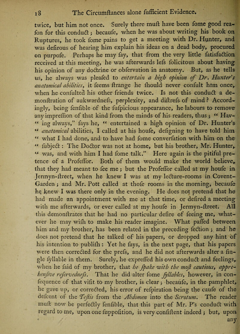 twice, but him not once. Surely there muft have been fome good rea- fon for this conduct; becaufe, when he was about writing his book on Ruptures, he took fome pains to get a meeting with Dr. Hunter, and was defirous of hearing him explain his ideas on a dead body, procured on purpofe. Perhaps he may fay, that from the very little fatisfadtion received at this meeting, he was afterwards lefs folicitous about having his opinion of any doctrine or obfervation in anatomy. But, as he tells us, lie always was pleafed to entertain a high opinion of Dr. Hunter s anatomical abilities, it feems ftrange he fhould never confult htm once, when he confulted his other friends twice. Is not this condu£t a de- monftration of aukwardnefs, perplexity, and diftrefs of mind ? Accord¬ ingly, being fenfible of the fufpicious appearance, he labours to remove any impreftion of that kind from the minds of his readers, thus ; “ Hav- “ ing always,” fays he, cc entertained a high opinion of Dr. Hunter’s (S anatomical abilities, I called at his houfe, defigning to have told him “ what I had done, and to have had fome converfation with him on the “ fubjedt: The Dodtor was not at home, but his brother, Mr. Hunter,. “ was, and with him I had fome talk.” Here again is the pitiful pre¬ tence of a Profeffor. Both of them would make the world believe, that they had meant to fee me; but the Profeffor called at my houfe in Jermyn-ftreet, when he knew I was at my ledture-rooms in Covent- Garden ; and Mr. Pott called at thofe rooms in the morning, becaufe he knew I was there only in the evening. He does not pretend that he had made an appointment with me at that time, or defired a meeting with me afterwards, or ever called at my houfe in Jermyn-ftreet. All this demonftrates that he had no particular defire of feeing me, what¬ ever he may wifh to make his reader imagine. What palled between him and my brother, has been related in the preceding fedtion ; and he does not pretend that he talked of his papers, or dropped any hint of his intention to publifh: Yet he fays, in the next page, that his papers were then corredted for the prefs, and he did not afterwards alter a fin- gle fyllable in them. Surely, he exprefled his owncondudt and feelings, when he faid of my brother, that he fpake with the mojl cautious, appre- henfive refervednefs. That he did alter fome fyllables, however, in con- fequence of that vifit to my brother, is clear becaufe, in the pamphlet, he gave up, or corredted, his error of refpiration being the caufe of the defcent of the Tdefiis from the Abdomen into the Scrotum. The reader muft now be perfedtly fenfible, that this part of Mr. P’s condudt with regard to me, upon one fuppofition, is very confident indeed 5 but, upon any
