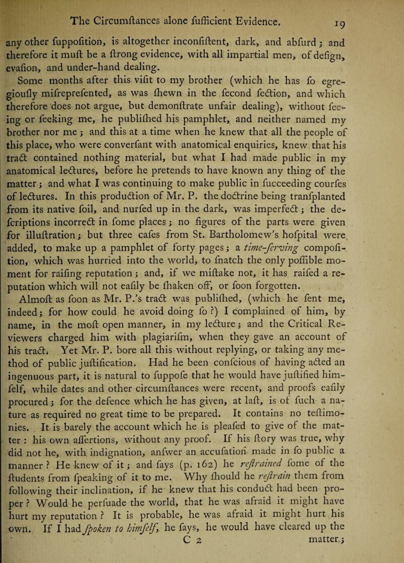 *9 any other fuppofition, is altogether inconfiftent, dark, and abfurd ; and therefore it mud be a ftrong evidence, with all impartial men, of defign, evafion, and under-hand dealing. Some months after this vifit to my brother (which he has fo egre- gioufly mifreprefented, as was fhewn in the fecond fedfion, and which therefore does not argue, but demonftrate unfair dealing), without fee¬ ing or feeking me, he publifhed his pamphlet, and neither named my brother nor me ; and this at a time when he knew that all the people of this place, who were converfant with anatomical enquiries, knew that his trad contained nothing material, but what I had made public in my anatomical ledlures, before he pretends to have known any thing of the matter; and what I was continuing to make public in fucceeding courfes of ledtures. In this production of Mr. P. the dodtrine being tranfplanted from its native foil, and nurfed up in the dark, was imperfect; the de- fcriptions incorrect in fome places; no figures of the parts were given for illuflration; but three cafes from St. Bartholomew’s hofpital were added, to make up a pamphlet of forty pages; a time-fer'ving composi¬ tion, which was hurried into the world, to fnatch the only poffible mo¬ ment for raifmg reputation; and, if we miftake not, it has raifed a re¬ putation which will not eafily be fhaken off, or foon forgotten. Almoft as foon as Mr. P.’s tract was publifhed, (which he fent me, indeed; for how could he avoid doing fo ?) I complained of him, by name, in the moll open manner, in my lecture; and the Critical Re¬ viewers charged him with plagiarifm, when they gave an account of his tract. Yet Mr. P. bore all this without replying, or taking any me¬ thod of public juflification. Had he been confcious of having acted an ingenuous part* it is natural to fuppofe that he would have juftified him- felf, while dates and other circumflances were recent, and proofs eafily procured; for the defence which he has given, at laid, is of fuch a na¬ ture as required no great time to be prepared. It contains no teflimo- nies. It is barely the account which he is pleafed to give of the mat¬ ter : his own affertions, without any proof. If his flory was true, why did not he, with indignation, anfwer an accufatiori made in fo public a manner ? He knew of it; and fays (p. 162) he rejiramed fome of the ftudents from fpeaking of it to me. Why fhould he rejlrain them from following their inclination, if he knew that his condudt had been pro¬ per ? Would he perluade the world, that he was afraid it might have hurt my reputation ? It is probable, he was afraid it might hurt his own. If I had fpoken to hnnfelf> he fays, he would have cleared up the