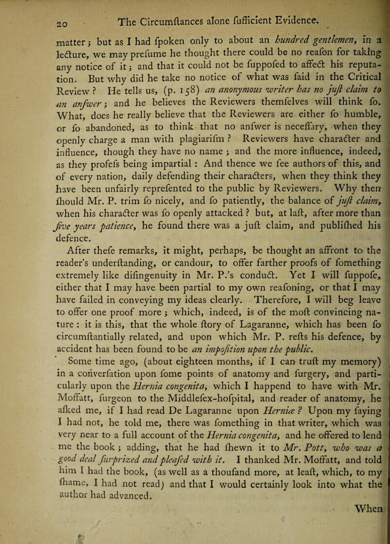 f > matter but as I had fpoken only to about an hundred gentlemen, in a le&ure, we may preiume he thought there could be no reafon for taking any notice of it; and that it could not be fuppofed to affeCt his reputa¬ tion. But why did he take no notice of what was faid in the Critical Review ? He tells us, (p. 158) an anonymous writer has no juft claim to an anfwer; and he believes the Reviewers themfelves will think fo. What, does he really believe that the Reviewers are either fo humble, or fo abandoned, as to think that no anfwer is neceffary, when they openly charge a man with plagiarifm ? Reviewers have character and influence, though they have no name ; and the more influence, indeed, as they profefs being impartial : And thence we fee authors of this, and of every nation, daily defending their characters, when they think they have been unfairly reprefented to the public by Reviewers. Why then fhould Mr. P. trim fo nicely, and fo patiently, the balance of juft claimy when his character was fo openly attacked ? but, at laft, after more than jive years patience, he found there was a juft claim, and publifhed his defence. After thefe remarks, it might, perhaps, be thought an affront to the reader’s underftanding, or candour, to offer farther proofs of fomething extremely like difingenuity in Mr. P.’s conduCt. Yet I will fuppofe* either that I may have been partial to my own reafoning, or that I may have failed in conveying my ideas clearly. Therefore, I will beg leave to offer one proof more ; which, indeed, is of the moft convincing na¬ ture : it is this, that the whole ftory of Lagaranne, which has been fo circumftantially related, and upon which Mr. P. refts his defence, by accident has been found to be an imp oft ion upon the public. Some time ago, (about eighteen months, if I can truft my memory) in a coriverfation upon fome points of anatomy and furgery, and parti¬ cularly upon the Hernia congenita, which I happend to have with Mr. Moffatt, furgeon to the Middlefex-hofpital, and reader of anatomy, he afked me, if I had read De Lagaranne upon Hernice ? Upon my faying I had not, he told me, there was fomething in that writer, which was very near to a full account of the Hernia congenita, and he offered to lend me the book ; adding, that he had fhewn it to Mr. Pott, who was a good deal furprized and pleafed with it. I thanked Mr. Moffatt, and told him I had the book, (as well as a thoufand more, at leaft, which, to my fname, I had not readj and that I would certainly look into what the author had advanced. 8 When *** • -V