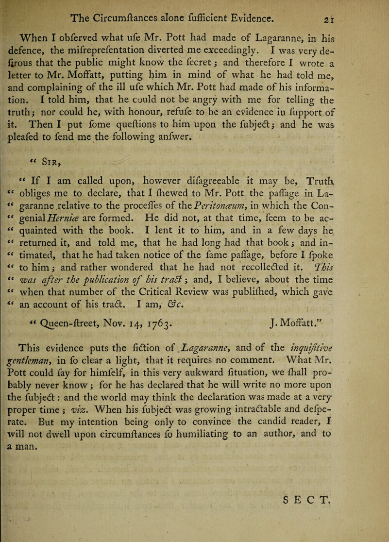 When I obferved what ufe Mr. Pott had made of Lagaranne, in his defence, the mifreprefentation diverted me exceedingly. I was very de- firous that the public might know the fecret; and therefore I wrote a letter to Mr. Moffatt, putting him in mind of what he had told me, and complaining of the ill ufe which Mr. Pott had made of his informa¬ tion. I told him, that he could not be angry with me for telling the truth; nor could he, with honour, refufe to be an evidence in fupport of it. Then I put fome queftions to him upon the fubjeCtj and he was pleafed to fend me the following anfwer. €< Sir, “ If I am called upon, however difagreeable it may be. Truth €C obliges me to declare, that I fhewed to Mr. Pott the paffage in La- <c garanne .relative to the proceffes of the Peritonaeum, in which the Con- “ genial Hernice are formed. He did not, at that time, feem to be ac~ “ quainted with the book. I lent it to him, and in a few days he “ returned it, and told me, that he had long had that book; and in- €i timated, that he had taken notice of the fame paffage, before I fpoke <c to him j and rather wondered that he had not recollected it. Phis “ was after the publication of his traffi ; and, I believe, about the time when that number of the Critical Review was publifhed, which gave c* an account of his traCt. I am, &c. “ Queen-ftreet, Nov. 14, 1763. J. Moffatt.” This evidence puts the fiction of Lagaranne, and of the inquifitive gentleman, in fo clear a light, that it requires no comment. What Mr. Pott could fay for himfelf, in this very aukward fituation, we fhall pro¬ bably never know; for he has declared that he will write no more upon the fubjeCt: and the world may think the declaration was made at a very* proper time; viz. When his fubjeCt was growing intractable and delpe- rate. But my intention being only to convince the candid reader, I will not dwell upon circumitances fo humiliating to an author, and to a man. SECT.