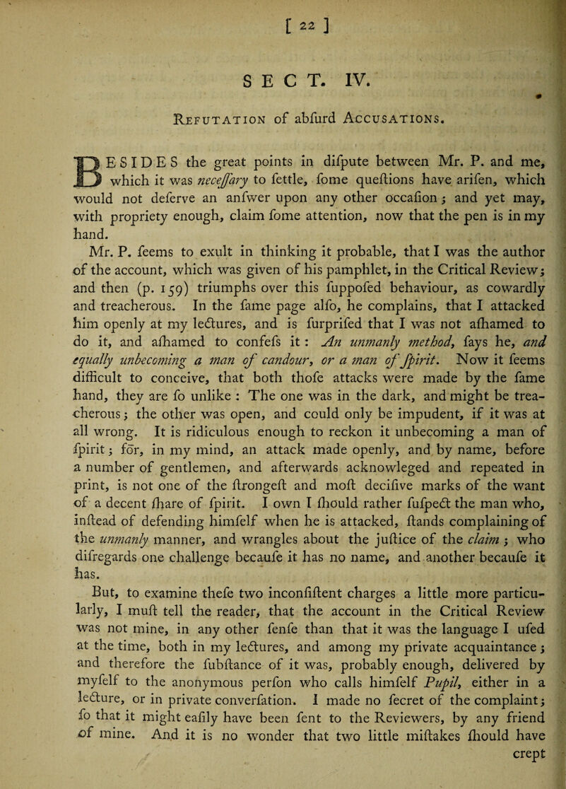 SECT. IV. 0 Refutation of abfurd Accusations, BESIDES the great points in difpute between Mr. P. and me, which it was necejfary to fettle, fome queftions have arifen, which would not deferve an anfwer upon any other occalion ; and yet may, with propriety enough, claim fome attention, now that the pen is in my hand. Mr. P, feems to exult in thinking it probable, that I was the author of the account, which was given of his pamphlet, in the Critical Review; and then (p. 159) triumphs over this fuppofed behaviour, as cowardly and treacherous. In the fame page alfo, he complains, that I attacked him openly at my ledtures, and is furprifed that I was not afhamed to do it, and afhamed to confefs it: An unmanly method, fays he, and equally unbecoming a man of candour, or a man of fpirit. Now it feems difficult to conceive, that both thofe attacks were made by the fame hand, they are fo unlike: The one was in the dark, and might be trea¬ cherous ; the other was open, and could only be impudent, if it was at all wrong. It is ridiculous enough to reckon it unbecoming a man of fpirit; for, in my mind, an attack made openly, and by name, before a number of gentlemen, and afterwards acknowleged and repeated in print, is not one of the flrongeft and moft decifive marks of the want of a decent fhare of fpirit. I own I fhould rather fufpedt the man who, inftead of defending himfelf when he is attacked, ftands complaining of the unmanly manner, and wrangles about the juftice of the claim ; who difregards one challenge becaufe it has no name, and another becaufe it has. But, to examine thefe two inconfiflent charges a little more particu¬ larly, I muft tell the reader, that the account in the Critical Review was not mine, in any other fenfe than that it was the language I ufed at the time, both in my ledtures, and among my private acquaintance; and therefore the fubftance of it was, probably enough, delivered by myfelf to the anonymous perfon who calls himfelf Pupil, either in a ledture, or in private converfation. I made no fecret of the complaint; fo that it might eafily have been fent to the Reviewers, by any friend of mine. And it is no wonder that two little miftakes fhould have crept