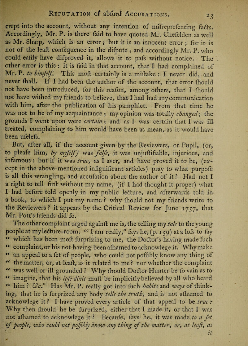 crept Into the account, without any intention of mifreprefenting fa<fts. Accordingly, Mr. P. is there faid to have quoted Mr. Chefelden as well as Mr. Sharp, which is an error; but it is an innocent error; for it is not of the lead; confequence in the difpute ; and accordingly Mr. P. who could eafily have difproved it, allows it to pafs without notice. The other error is this : it is faid in that account, that I had complained of Mr. P. to himfelf This moft certainly is a miftake : I never did, and never fhall. If I had been the author of the account, that error fhould not have been introduced, for this reafon, among others, that I fhould not have wifhed my friends to believe, that I had had any communication with him, after the publication of his pamphlet. From that time he was not to be of my acquaintance ; my opinion was totally changed; the grounds I went upon were certain; and as I was certain that I was ill treated, complaining to him would have been as mean, as it would have been ufelefs. But, after all, if the account given by the Reviewers, or Pupil, (or, to pleafe him, by myfelf) was falfe> it was unjuftifiable, injurious, and infamous: but if it was true, as I aver, and have proved it to be, (ex¬ cept in the above-mentioned infignificant articles) pray to what purpofe is all this wrangling, and accufation about the author of it ? Had not I a right to tell firft without my name, (if I had thought it proper) what I had before told openly in my public ledture, and afterwards told in a book, to which I put my name ? why fhould not my friends write to the Reviewers? it appears by the Critical Review for June 1757, that Mr. Pott’s friends did fo. The other complaint urged againft me is, the telling my tale to the young people at myledture-room. i( I am really,” fays he, (p. 159) at a lofs to fay “ which has been mo ft furprizing to me, the Doctor’s having made fuch “ complaint, or his not having beenafhamed toacknowlege it. Why make *c an appeal to a fet of people, who could not poflibly know any thing of the matter, or, at leaft, as it related to me? nor whether the complaint ** was well or ill grounded ? Why fhould Doftor Hunter be fo vain as to “ imagine, that his ipfe dixit muft be implicitly believed by all who heard €i him ? &c ” Has Mr. P. really got into fuch habits and ways of think¬ ing, that he is furprized any body tells the truth, and is not afhamed to acknowlege it ? I have proved every article of that appeal to be true: Why then fhould he be furprized, either that I made it, or that I was not afhamed to acknowlege it ? Becaufe, fays he, it was made to a fet of people, who could not pojjibly know any thing of the mattery or, at leafy as ■K * it