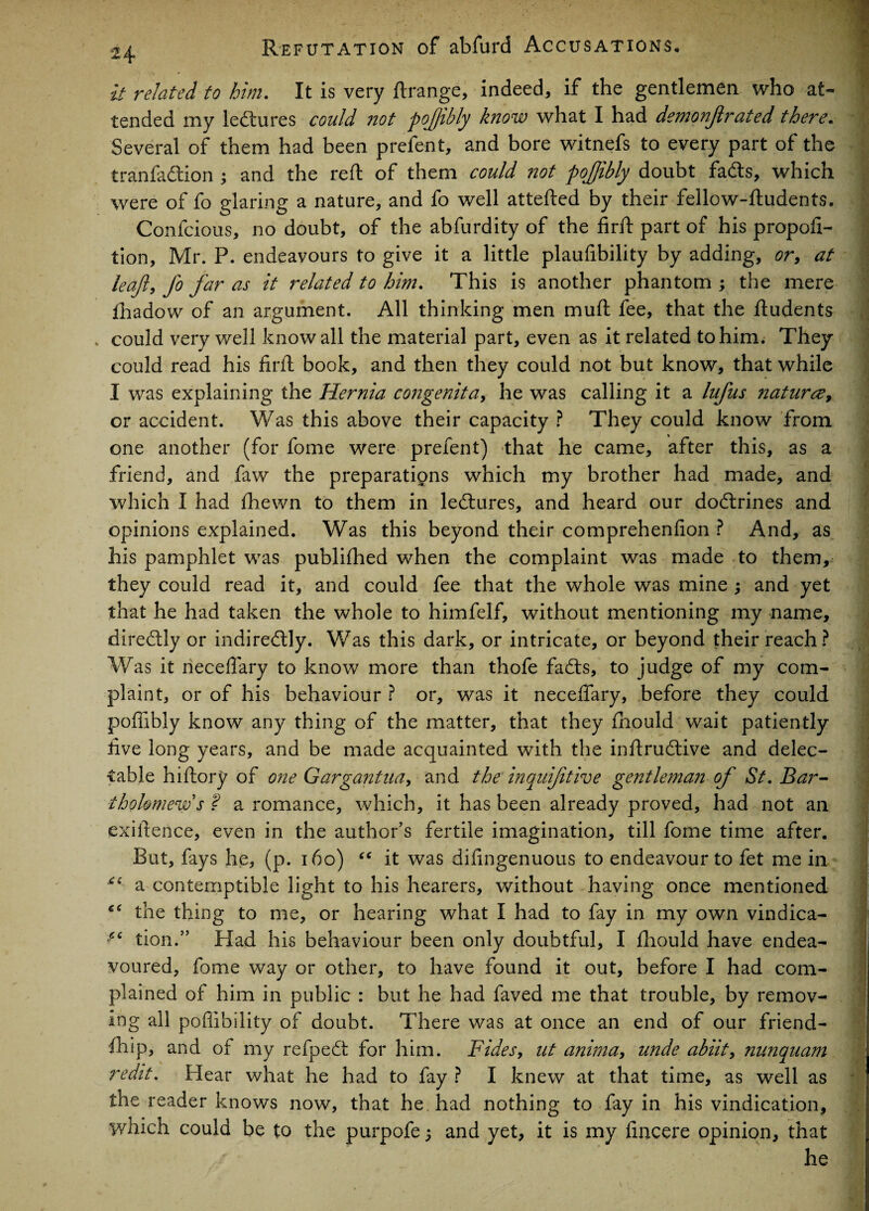 it related to him. It is very ftrange, indeed, if the gentlemen who at¬ tended my lectures could not pofibly know what I had demonfirated there. Several of them had been prefent, and bore witnefs to every part of the tranfadfcion ; and the reft of them could not pojjibly doubt fads, which were of fo glaring a nature, and fo well attefted by their fellow-ftudents. Confcious, no doubt, of the abfurdity of the firft part of his propor¬ tion, Mr. P. endeavours to give it a little plaufibility by adding, or, at leajl, fo far as it related to him. This is another phantom ; the mere fhadow of an argument. All thinking men muft fee, that the ftudents could very well know all the material part, even as it related to him; They could read his firft book, and then they could not but know, that while I was explaining the Hernia congenita, he was calling it a lufus naturae, or accident. Was this above their capacity ? They could know from one another (for fome were prefent) that he came, after this, as a friend, and faw the preparations which my brother had made, and which I had fhewn to them in ledures, and heard our dodrines and opinions explained. Was this beyond their comprehenfion ? And, as his pamphlet was publifhed when the complaint was made to them, they could read it, and could fee that the whole was mine and yet that he had taken the whole to himfelf, without mentioning my name, diredly or indiredly. Was this dark, or intricate, or beyond their reach ? Was it rieceflary to know more than thofe fads, to judge of my com¬ plaint, or of his behaviour ? or, was it neceffary, before they could pofiibly know any thing of the matter, that they fhould wait patiently five long years, and be made acquainted with the inftrudive and delec¬ table hiftory of one Gargantua, and the inauifitive gentleman of St. Bar¬ tholomew's ? a romance, which, it has been already proved, had not an exiftence, even in the author’s fertile imagination, till fome time after. But, fays he, (p. 160) “ it was difingenuous to endeavour to fet me in ** a contemptible light to his hearers, without having once mentioned the thing to me, or hearing what I had to fay in my own vindica- tion.” Had his behaviour been only doubtful, I fhould have endea¬ voured, fome way or other, to have found it out, before I had com¬ plained of him in public : but he had faved me that trouble, by remov¬ ing all poffibility of doubt. There was at once an end of our friend¬ ship, and of my refpedt for him. Fides, nt anima, unde abiit, nnnquam redit. Hear what he had to fay ? I knew at that time, as well as the reader knows now, that he had nothing to fay in his vindication, which could be to the purpofe; and yet, it is my ftncere opinion, that he