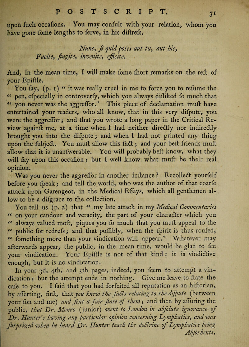 <e tt upon fuch occafions. You may confult with your relation, whom you have gone fome lengths to ferve, in his diftrefs. Nunc, Ji quid potes aut tu, aut hie, Facite, fingite, invenite, ejjicite. And, in the mean time, I will make fome fhort remarks on the reft of your Epiftle. You fay, (p. i) “ it was really cruel in me to force you to refume the pen, efpecially in controverfy, which you always difliked fo much that you never was the aggreftor.” This piece of declamation muft have entertained your readers, who all know, that in this very difpute, you were the aggrelfor; and that you wrote a long paper in the Critical Re¬ view againft me, at a time when 1 had neither diredly nor indirectly brought you into the difpute; and when I had not printed any thing upon the fubjed. You muft allow this fad; and your beft friends muft allow that it is unanfwerable. You will probably beft know, what they will fay upon this occafion; but I well know what muft be their real opinion. . Was you never the aggrelfor in another inftance ? Recoiled yourfelf before you fpeak; and tell the world, who was the author of that coarfe attack upon Garengeot, in the Medical Elfays, which all gentlemen al¬ low to be a difgrace to the colledion. You tell us (p. 2) that “ my late attack in my Medical Commentaries (C on your candour and veracity, the part of your charader which you always valued moft, piques you fo much that you muft appeal to the public for redrefs; and that poifibly, when the fpirit is thus roufed, €e iomething more than your vindication will appear.” Whatever may afterwards appear, the public, in the mean time, would be glad to fee your vindication. Your Epiftle is not of that kind : it is vindidive enough, but it is no vindication. In your 3d, 4th, and 5th pages, indeed, you feem to attempt a vin¬ dication ; but the attempt ends in nothing. Give me leave to ftate the cafe to you. I faid that you had forfeited all reputation as an hiftorian, by afferting, firft, that you knew the fafts relating to the difpute (between your fon and me) and fent a fair fate of them; and then by affuring the public, that Dr. Monro (junior) went to London in abfolute ignorance of Dr. Hunter s having any particular opinion concerning Lymphatics, and was furprized when he heard Dr. Hunter teach the doStrine of Lymphatics being Abfor bents. <c <c