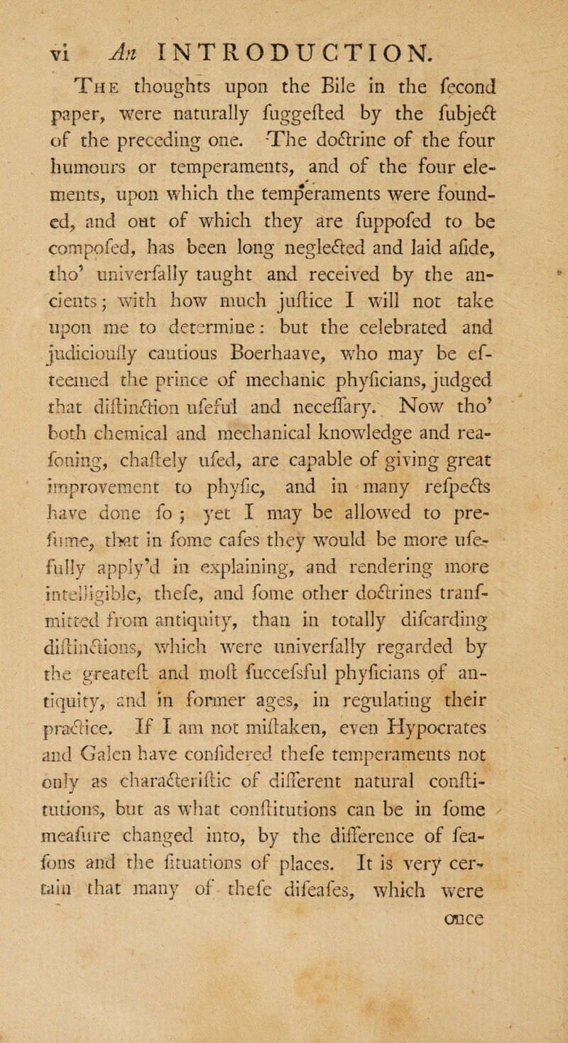 The thoughts upon the Bile in the fecond paper, were naturally fuggefled by the fubjed of the preceding one. The dodrine of the four humours or temperaments, and of the four ele- ments, upon which the temperaments were found¬ ed, and out of which they are fuppofed to be compofed, has been long neglected and laid afide, tho5 univerfally taught and received by the an- dents; with how much juflice I will not take upon me to determine: but the celebrated and jtidicioufly cautious Boerhaave, who may be cf- teemed the prince of mechanic phylicians, judged that diftmdion uferu'l and neceffary. Now tho’ both chemical and mechanical knowledge and rea- foning, chaflely ufed, are capable of giving great improvement to phyiic, and in many refpeds have done fo ; yet I may be allowed to pre- fume, that in fome cafes they would be more ufe- fully apply’d in explaining, and rendering more intelligible, thefe, and fome other doctrines tranf- mitted from antiquity, than in totally difcarding diilinciions, which were univerfally regarded by the greatefl and moil fuccefsful phyficians of an¬ tiquity, and in former ages, in regulating their practice. If I am not miflaken, even Hypocrates and Galen have confidered thefe temperaments not only as charaderiflic of different natural confli- tutions, but as what conftitutions can be in fome meafure changed into, by the difference of fea- fons arid the fituations of places. It is very cer¬ tain that many of thefe difeafes, which were once