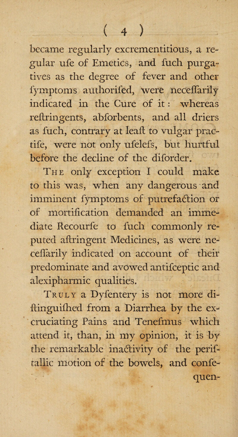 became regularly excrementitious, a re¬ gular ufe of Emetics, and fuch purga¬ tives as the degree of fever and other fymptoms authorifed, were neceffarily indicated in the Cure of it: whereas reftringents, abforbents, and all driers as fuch, contrary at leaf: to vulgar prac- tife, were not only ufelefs, but hurtful before the decline of the diforder. The only exception I could make to this was, when any dangerous and imminent fymptoms of putrefaction or of mortification demanded an imme¬ diate Recourfe to fuch commonlv re- puted aftringent Medicines, as were ne¬ ceffarily indicated on account of their predominate and avowed antifceptic and alexipharmic qualities. Truly a Dyfentery is not more di- ftinguifhed from a Diarrhea by the ex¬ cruciating Pains and Tenefmus which attend it, than, in my opinion, it is by the remarkable inactivity of the perif- tallic motion of the bowels, and confe- \ quen-