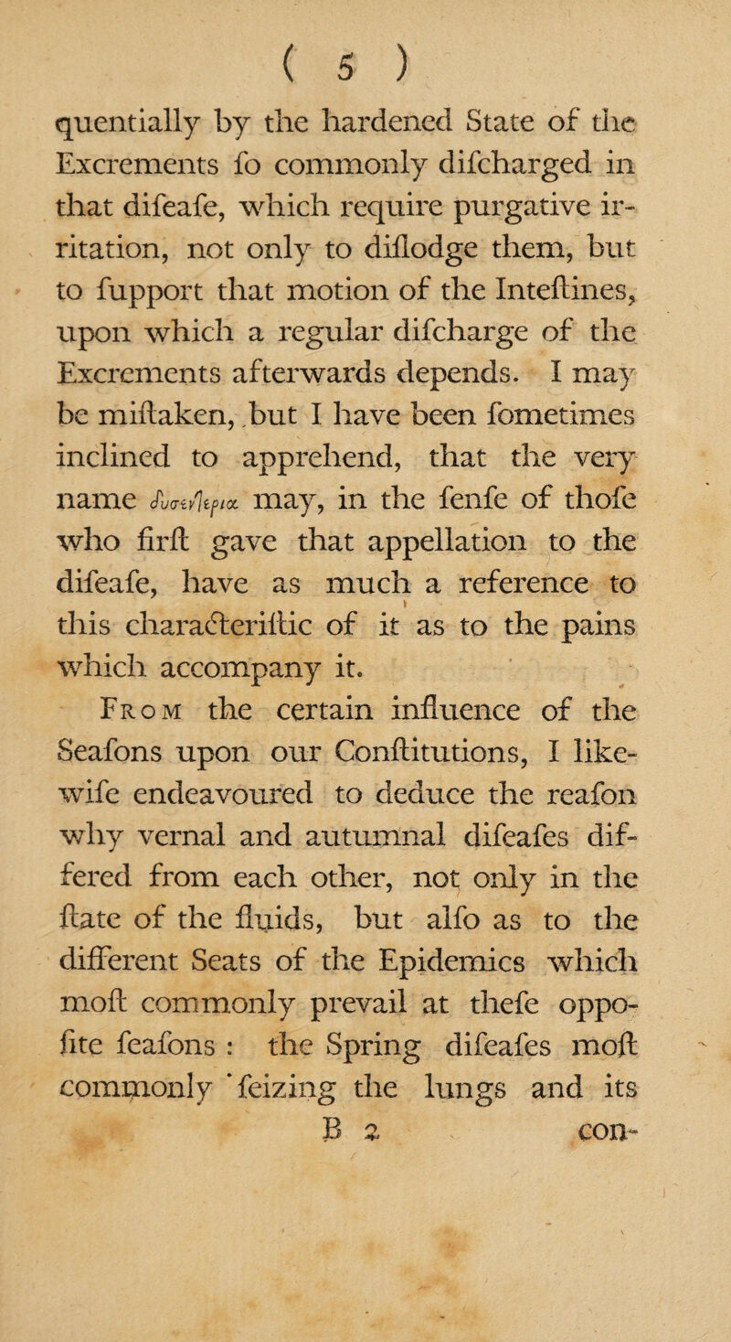 quentially by the hardened State of the Excrements fo commonly difcharged in that difeafe, which require purgative ir¬ ritation, not only to diflodge them, but to fupport that motion of the Inteftines, upon which a regular difcharge of the Excrements afterwards depends. I may be miftaken, but I have been fometimes inclined to apprehend, that the very name JWi/fy/a may, in the fenfe of thofe who firft gave that appellation to the difeafe, have as much a reference to this characteriftic of it as to the pains which accompany it. From the certain influence of the Seafons upon our Conftitutions, I like- wife endeavoured to deduce the reafon why vernal and autumnal difeafes dif¬ fered from each other, not only in the ftate of the fluids, but alfo as to the different Seats of the Epidemics which moil commonly prevail at thefe oppo¬ site feafons : the Spring difeafes mofl commonly * feizing the lungs and its B 2 con-