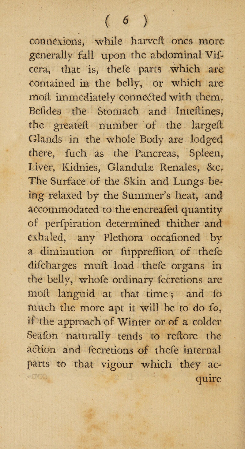 connexions, while harveft ones more generally fall upon the abdominal Vif- cera, that is, thefe parts which are contained in the belly, or which are moll immediately connected with them, Befides the Stomach and Inteftines, the greateft number of the largeft Glands in the whole Body are lodged there, fuch as the Pancreas, Spleen, Liver, Kidnies, Glandulse Renales, &c. The Surface of the Skin and Lungs be¬ ing relaxed by the Summer’s heat, and accommodated to the encreafed quantity of perfpiration determined thither and exhaled, any Plethora occafioned by a diminution or fuppreffion of thefe difcharges muft load thefe organs in the belly, whole ordinary fecretions are moil languid at that time; and fo much the more apt it will be to do fo, if the approach of Winter or of a colder Seafon naturally tends to reilore the adlion and fecretions of thefe internal parts to that vigour which they ac¬ quire