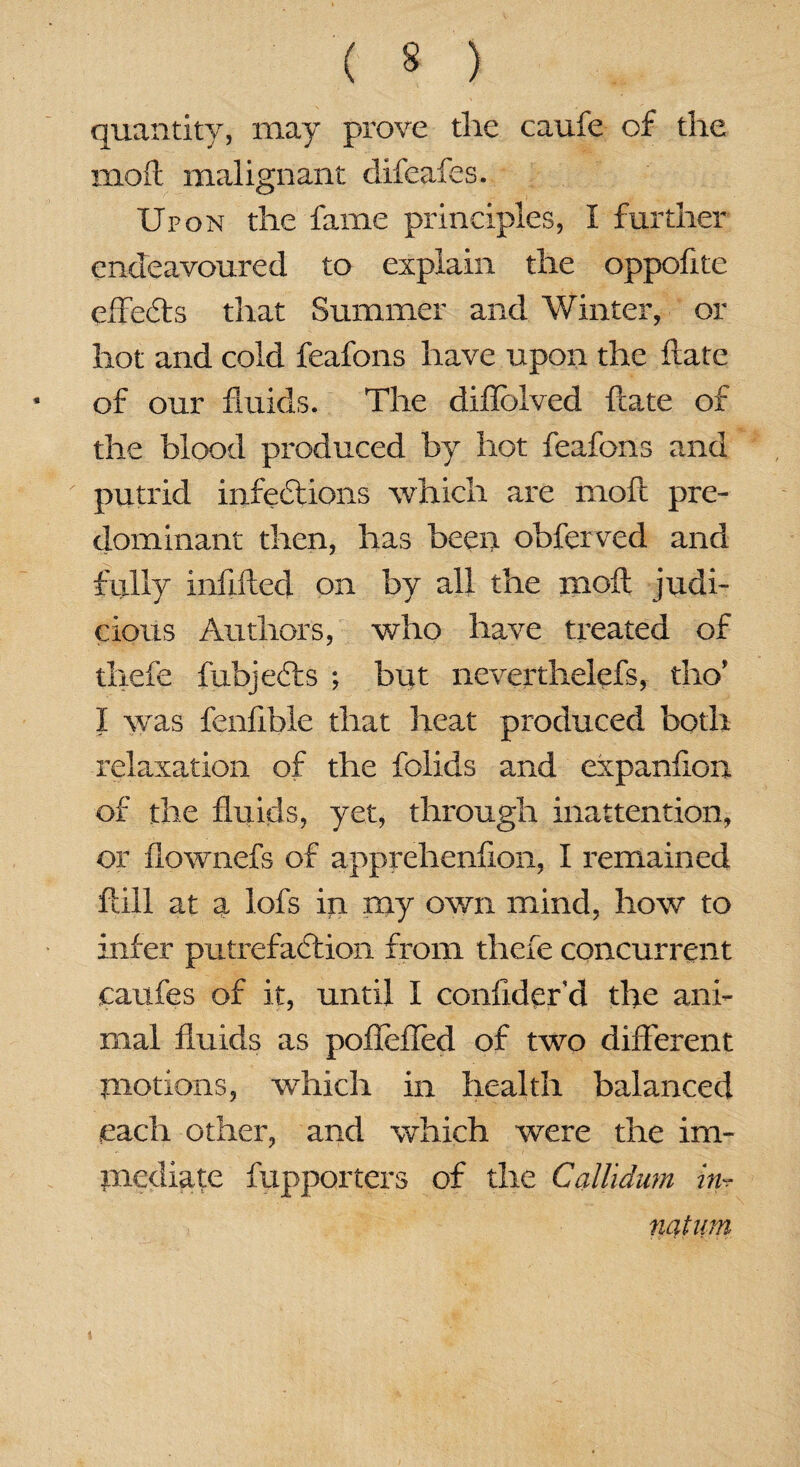 quantity, may prove the caufe of the mod malignant difeafes. Upon the fame principles, I further endeavoured to explain the oppofite effects that Summer and Winter, or hot and cold feafons have upon the date of our fluids. The diflblved date of the blood produced by hot feafons and putrid infections which are mod pre¬ dominant then, has been obferved and fully infilled on by all the mod judi¬ cious Authors, who have treated of thefe fubjefts ; but neverthelefs, tho’ I was fenflble that heat produced both relaxation of the folids and expanfion of the fluids, yet, through inattention, or flownefs of apprehenflon, I remained ftill at a lofs in my own mind, how to infer putrefaction from thefe concurrent caufes of it, until I conflderd the ani¬ mal fluids as pofieffed of two different motions, -which in health balanced each other, and which were the im¬ mediate fupporters of the Callidum in:r mtum