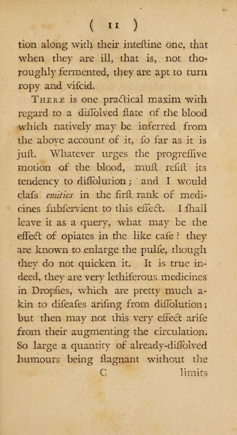 tion along with their inteftine one, that when they are ill, that is, not tho¬ roughly fermented, they are apt to turn ropy and vifcid. There is one practical maxim with regard to a diilolved hate of the blood which natively may be inferred from the above account of it, fo far as it is juft. Whatever urges the progrefiive motion of the blood, mu ft refill its tendency to diflblution • and I would clafs entities in the firft rank of medi¬ cines fuhfervient to this effedt. I fhall leave it as a query, what may be the effect of opiates in the like cafe ? they are known to enlarge the pulfe, though they do not quicken it. It is true in¬ deed, they are very lethiferous medicines in Dropfies, which are pretty much a- kin to difeafes arifing from diflblution; but then may not this very effect arife from their augmenting the circulation. So large a quantity of already-diffolved humours being ftagnant -without die C limits