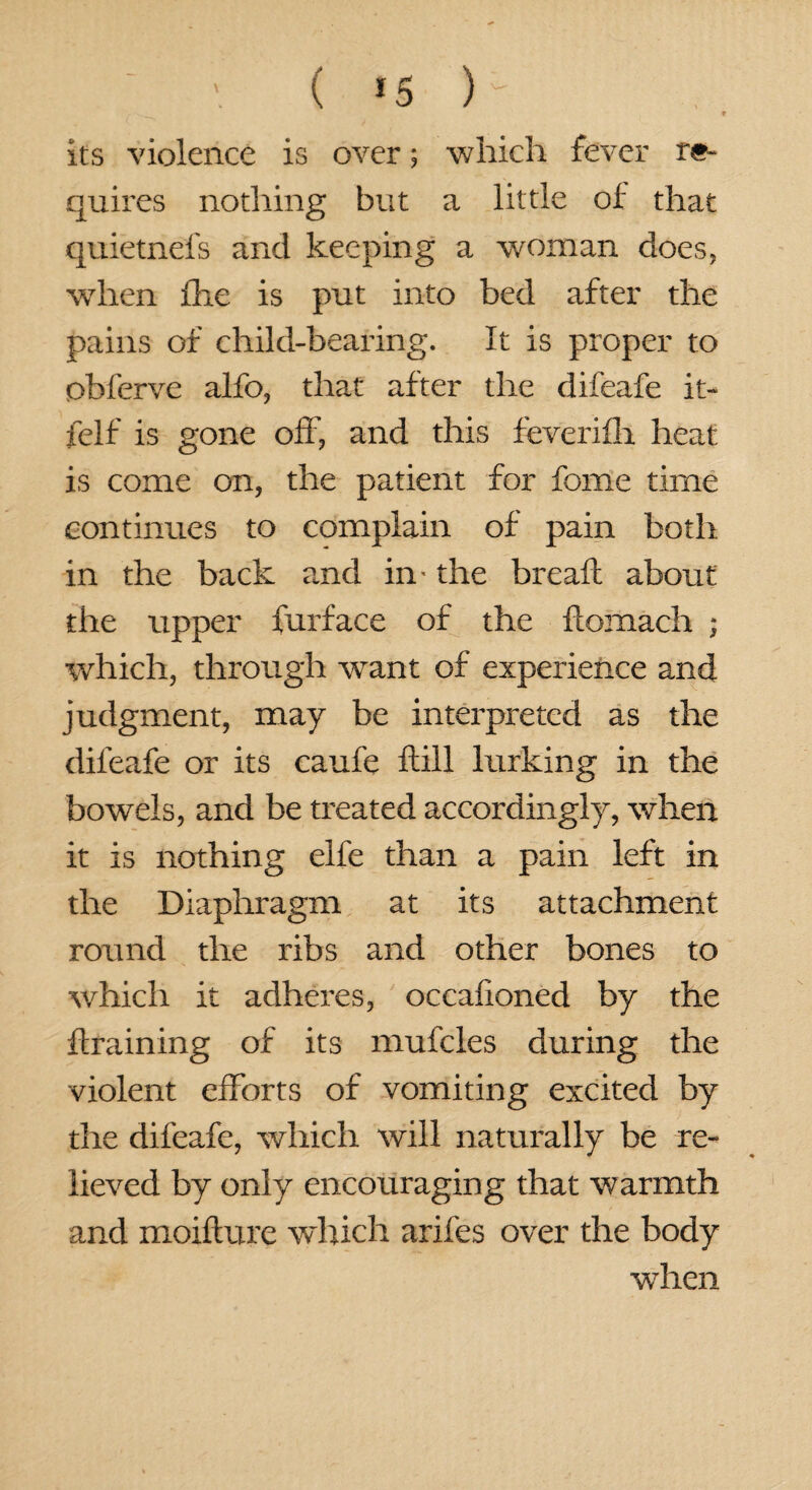 ; ■. ( <s ) its violence is over; which fever re¬ quires nothing but a little of that quietnefs and keeping a woman does, when fhe is put into bed after the pains of child-bearing. It is proper to obferve alfo, that after the difeafe it- felf is gone off, and this feverifh heat is come on, the patient for fome time continues to complain of pain both in the back and in- the break about the upper furface of the komach ■ which, through want of experience and judgment, may be interpreted as the difeafe or its caufe kill lurking in the bowels, and be treated accordingly, when it is nothing elfe than a pain left in the Diaphragm at its attachment round the ribs and other bones to which it adheres, occahoned by the braining of its muffles during the violent efforts of vomiting excited by the difeafe, which will naturally be re¬ lieved by only encouraging that warmth and moikure which arifes over the body w7hen