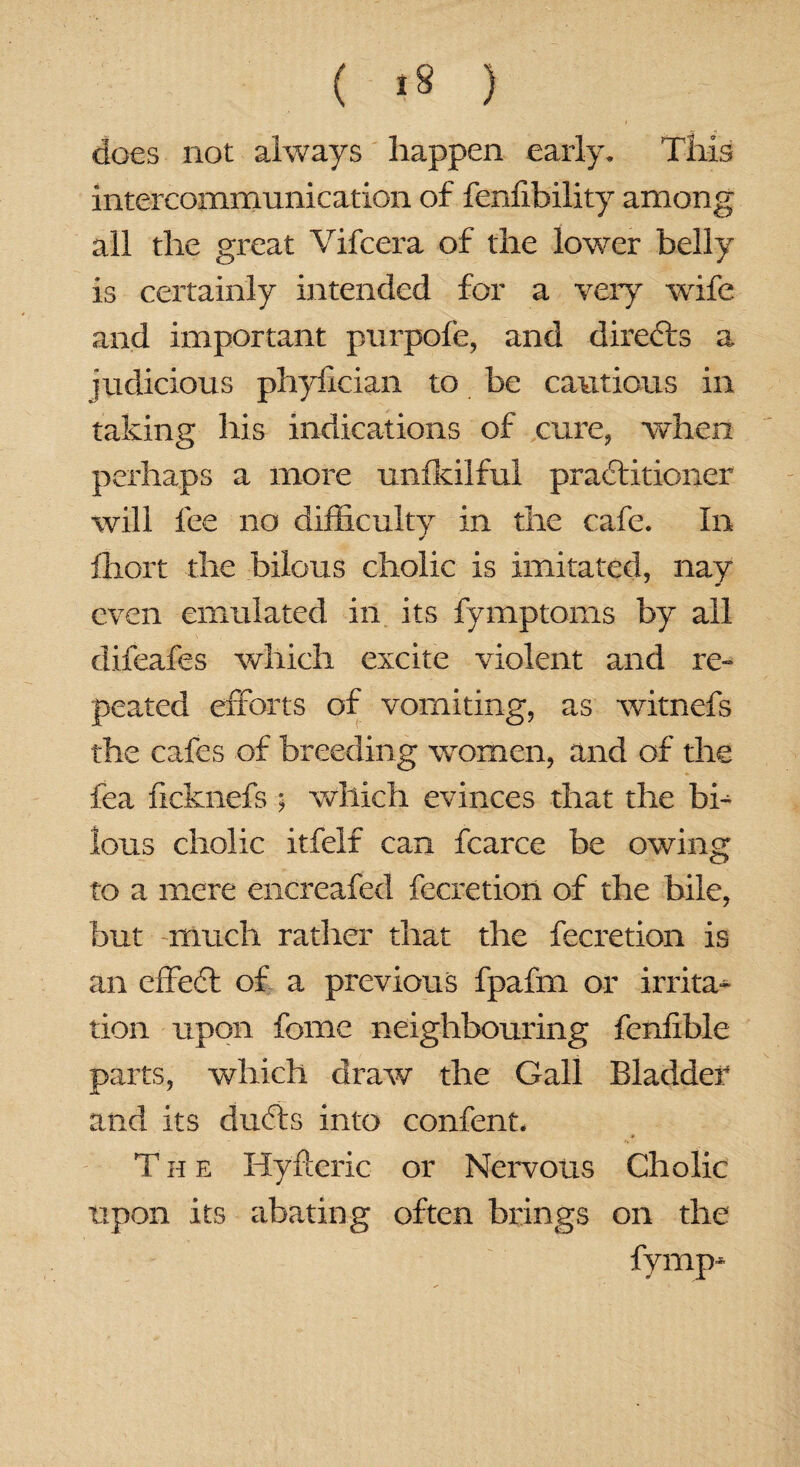 does not always happen early. This intercommunication of fenfibility among all the great Vifcera of the lower belly is certainly intended for a very wife and important purpofe, and directs a judicious phyfician to be cautious in taking his indications of cure, when perhaps a more unfkilful practitioner will fee no difficulty in the cafe. In ffiort the bilous cholic is imitated, nay even emulated in its fymptoms by all difeafes which excite violent and re¬ peated efforts of vomiting, as witnefs the cafes of breeding women, and of the fea ficknefs ; which evinces that the bi¬ lous cholic itfelf can fcarce be owing to a mere encreafed fecretion of the bile, but much rather that the fecretion is an effedt of a previous fpafm or irrita¬ tion upon fome neighbouring fenfible parts, which draw the Gall Bladder and its dufts into content. * The Hyfteric or Nervous Cholic upon its abating often brings on the fymp*