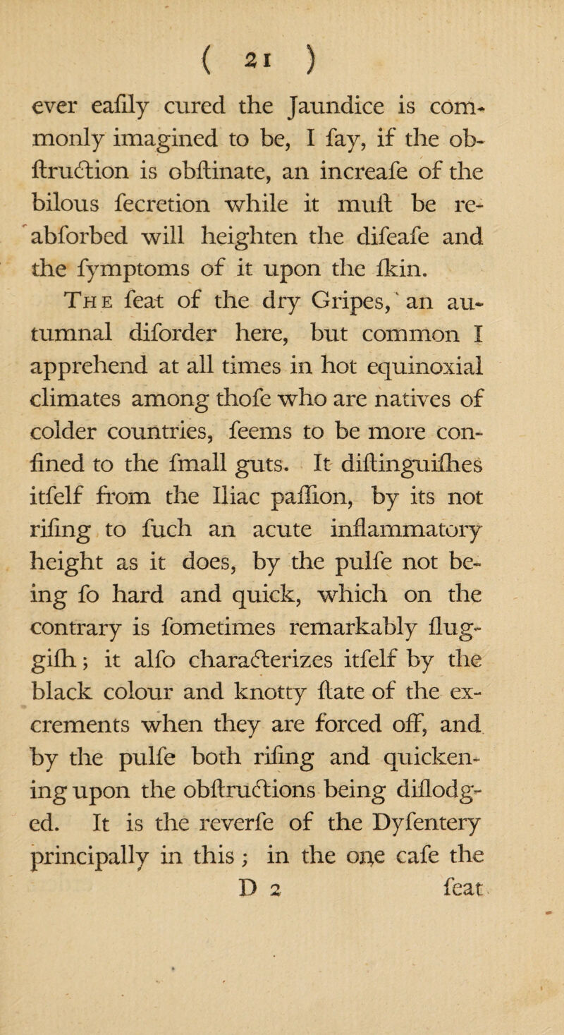 ever eafily cured the jaundice is com¬ monly imagined to be, I fay, if the ob- ftru&ion is obftinate, an increafe of the bilous fecretion while it mult be re- abforbed will heighten the difeafe and the fymptoms of it upon the fkin. Th e feat of the dry Gripes, an au¬ tumnal diforder here, but common I apprehend at all times in hot equinoxial climates among thofe who are natives of colder countries, feems to be more con¬ fined to the fmall guts. It diftinguifhes itfelf from the Iliac paffion, by its not riling to fuch an acute inflammatory height as it does, by the pulfe not be¬ ing fo hard and quick, which on the contrary is fometimes remarkably Hug- gifh; it alfo characterizes itfelf by the black colour and knotty Hate of the ex¬ crements when they are forced off, and by the pulfe both riling and quicken¬ ing upon the obftruftions being diflodg- ed. It is the reverfe of the Dyfentery principally in this; in the oi^e cafe the D 2 feat