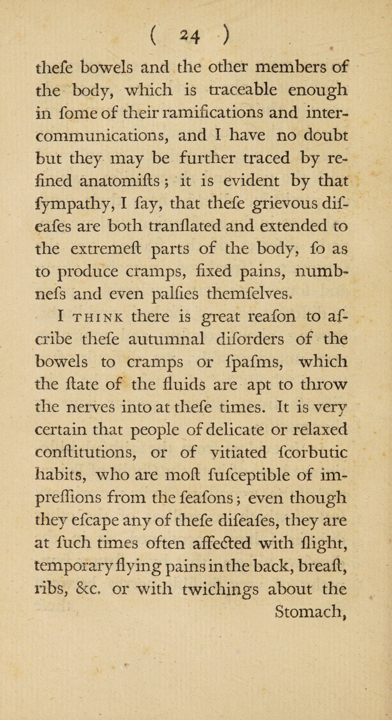 thefe bowels and the other members of the body, which is traceable enough in fome of their ramifications and inter¬ communications, and I have no doubt but they may be further traced by re¬ fined anatomifls; it is evident by that fympathy, I fay, that thefe grievous dif- eafes are both tranflated and extended to the extremeft parts of the body, fo as to produce cramps, fixed pains, numb- nefs and even palfies themfelves, I think there is great reafon to af- cribe thefe autumnal diforders of the bowels to cramps or fpafms, which the Hate of the fluids are apt to throw the nerves into at thefe times. It is very certain that people of delicate or relaxed conftitutions, or of vitiated fcorbutic habits, who are moll fufceptible of im~ preflions from the feafons; even though they efcape any of thefe difeafes, they are at fuch times often affected with flight, temporary flying pains in the back, breaft, ribs, &c* or with twichings about the Stomach,