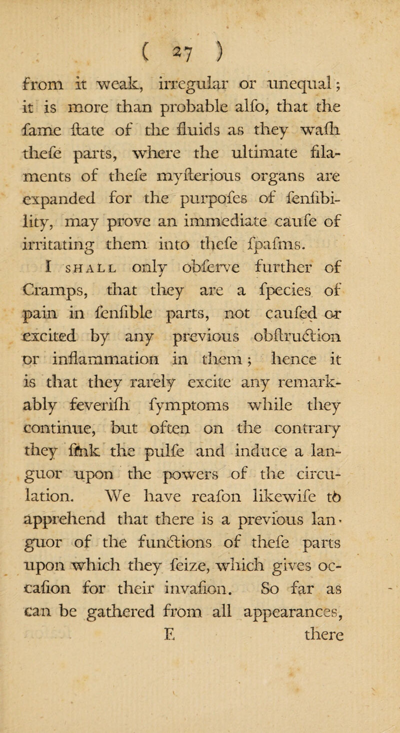 from it weak, irregular or unequal; it is more than probable alfo, that the fame ftate of the fluids as they walla fhefe parts, where the ultimate fila¬ ments of thefe myfterious organs are expanded for the purpofes of fenfibi- lity, may prove an immediate caufe of irritating them into thefe fpafms. I shall only obferve further of Cramps, that they are a fpecies of pain in fenfible parts, not caufed or excited by any previous obftrudtion or inflammation in them; hence it is that they rarely excite any remark¬ ably feverilh fymptoms while they continue, but often on the contrary they fink the puife and induce a lan¬ guor upon the powers of the circu¬ lation, We have rcafon likewife t6 apprehend that there is a previous lan* goxor of the functions of thefe parts upon which they feize, which gives oc- cafion for their invafion. So far as can be gathered from all appearances, E there