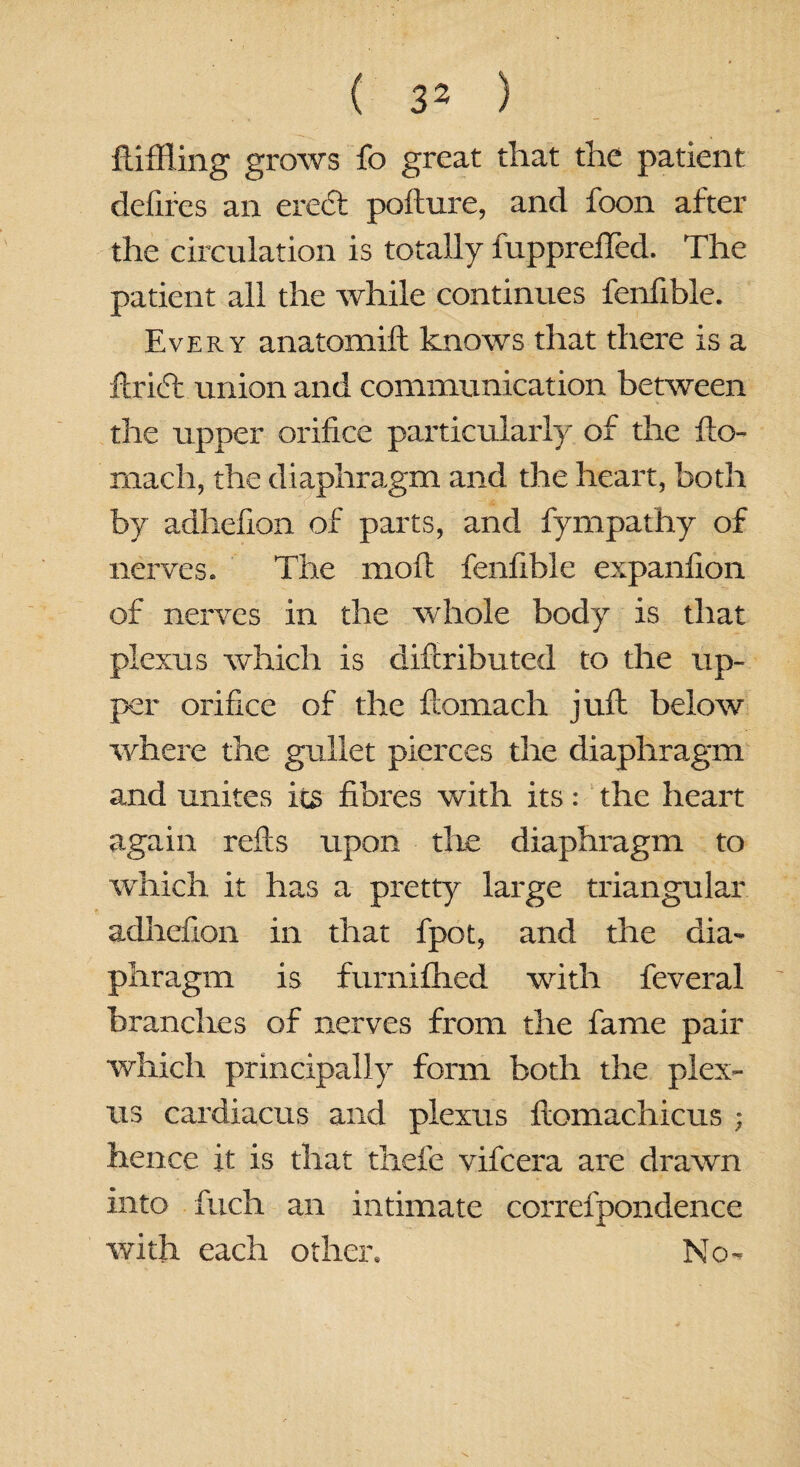 Riffling grows fo great that the patient defires an eredl pofture, and foon after the circulation is totally fupprelTed. The patient all the while continues fenfible. Every anatomift knows that there is a ftridt union and communication between the upper orifice particularly of the fto- rnach, the diaphragm and the heart, both by adhefion of parts, and fympathy of nerves. The moil fenfible expanfion of nerves in the whole body is that plexus which is diftributed to the up¬ per orifice of the ftomach juft below where the gullet pierces the diaphragm and unites its fibres with its: the heart again refts upon the diaphragm to which it has a pretty large triangular adhefion in that fpot, and the dia¬ phragm is furnifhed with feveral branches of nerves from the fame pair which principally form both the plex¬ us cardiacus and plexus ftomachicus ; hence it is that thefe vifeera are drawn into finch an intimate correfpondence with each other. No-